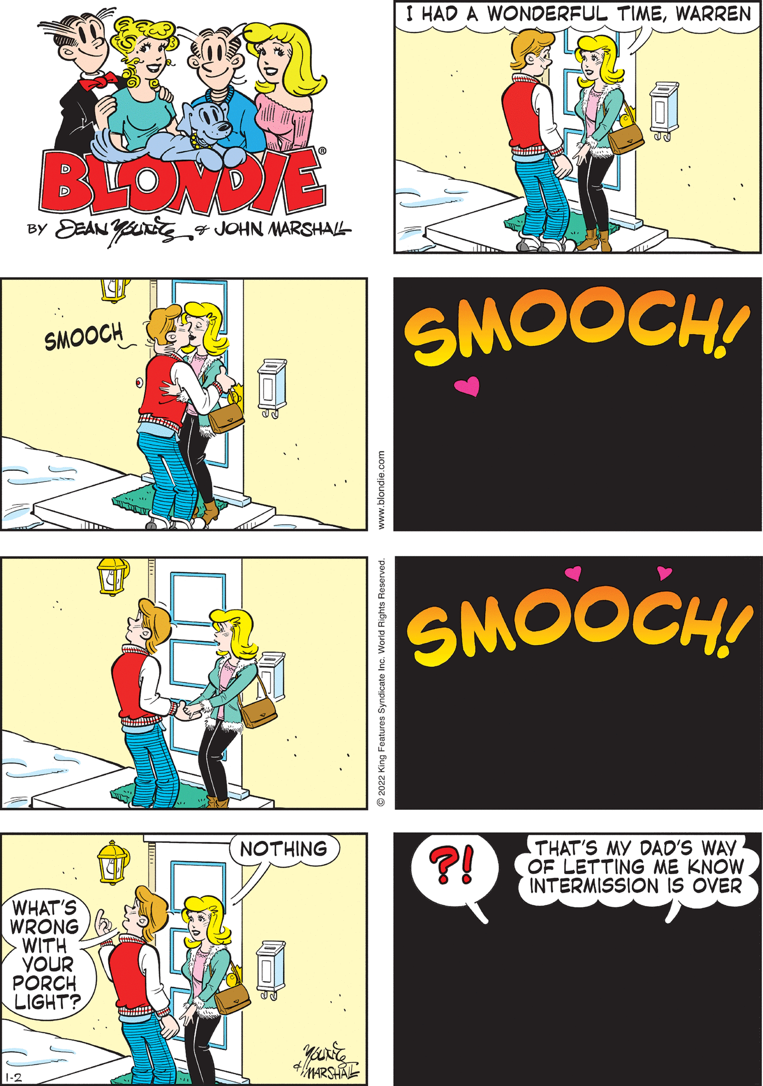 Illustration OCR: I HAD A WONDERFUL TIMEWARREN SAME HERECOOKIE! BLONDE BY EEAN YU4 JOHN MARSHAL SMOOCH! SMOOCH THAT'S MY DAD'S WAY OF LETTING ME KNOW. INTERMISSION IS OVER NOTHING ?! SMOOCH! WHAT'S WRONG WITH YOUR PORCH LIGHT? World Rights ww.blondie.com I HAD A WONDERFUL TIMEWARREN SAME HERECOOKIE! BLONDE BY EEAN YU4 JOHN MARSHAL SMOOCH! SMOOCH THAT'S MY DAD'S WAY OF LETTING ME KNOW. INTERMISSION IS OVER NOTHING ?! SMOOCH! WHAT'S WRONG WITH YOUR PORCH LIGHT? World Rights ww.blondie.com