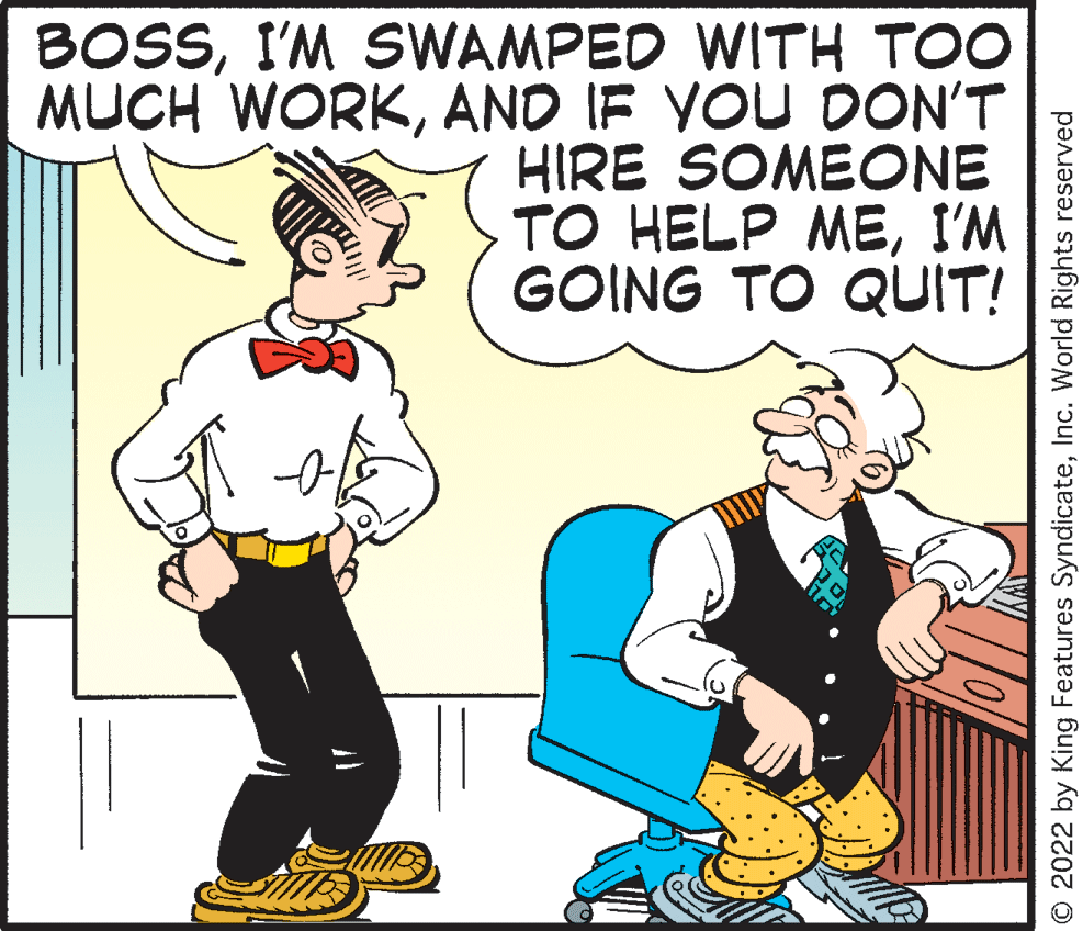 Happy OCR: BOSSI'M SWAMPED WITH TOO MUCH WORKAND IF VOU DON'T HIRE SOMEONE TO HELP MEI'M GOING TO QUIT! © 2022 by King Features SyndicateInc. World Rights reserved BOSSI'M SWAMPED WITH TOO MUCH WORKAND IF VOU DON'T HIRE SOMEONE TO HELP MEI'M GOING TO QUIT! © 2022 by King Features SyndicateInc. World Rights reserved