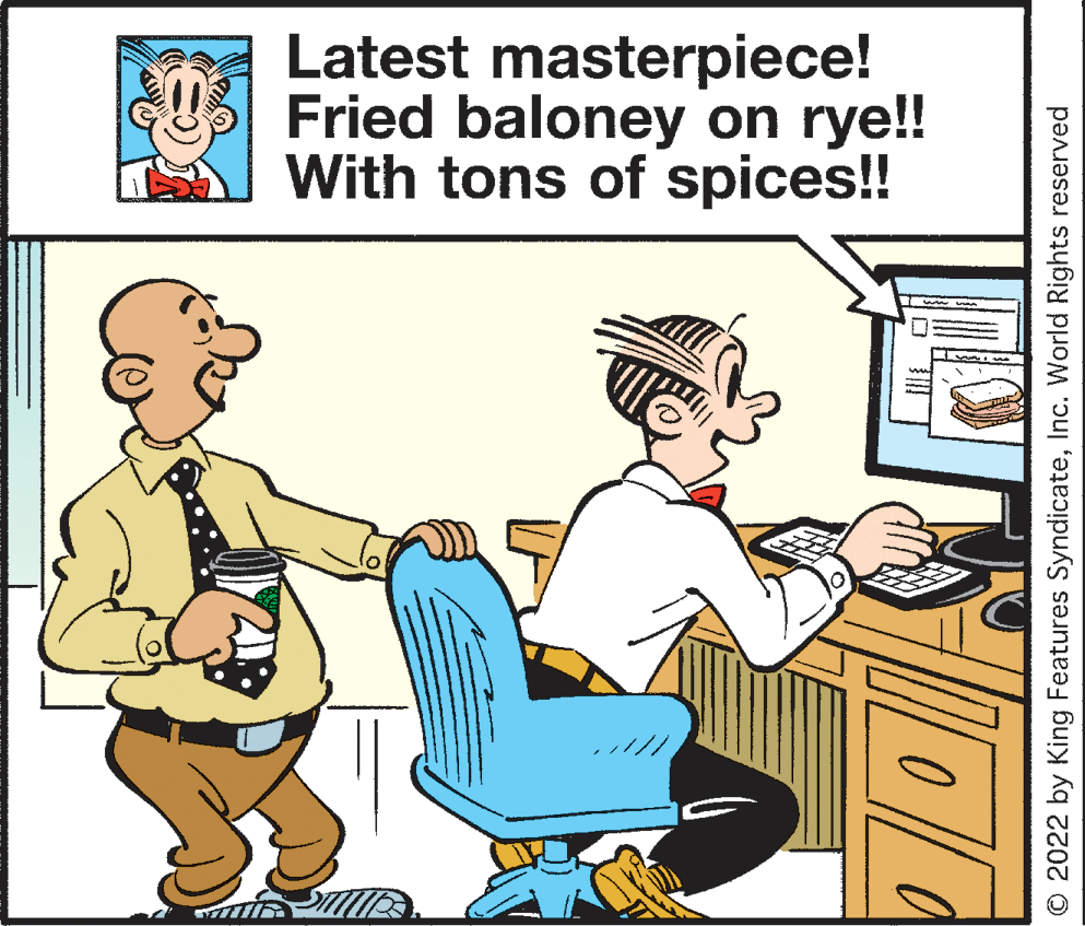 Illustration OCR: Latest masterpiece! Fried baloney on rye!! With tons of spices!! O 2022 by King Features SyndicateInc. World Rights reserved Latest masterpiece! Fried baloney on rye!! With tons of spices!! O 2022 by King Features SyndicateInc. World Rights reserved