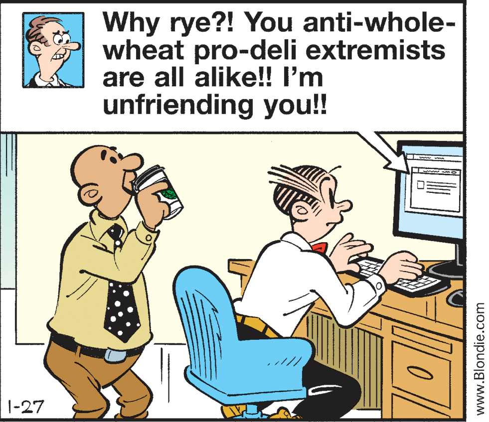 People OCR: Why rye?! You anti-whole- wheat pro-deli extremists are all alike!! I'm unfriending you!! 1-27 www.Blondie.com Why rye?! You anti-whole- wheat pro-deli extremists are all alike!! I'm unfriending you!! 1-27 www.Blondie.com
