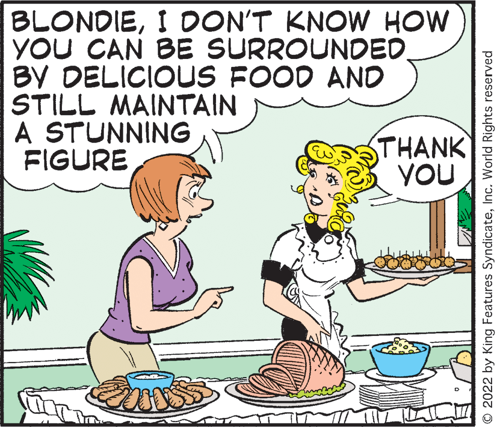 Organism OCR: BLONDIEI DON'T KNOW HOW YOU CAN BE SURROUNDED. BY DELICIOUS FOOD ANO STILL MAINTAIN A STUNNING FIGURE THANK YOU © 2022 by King Features SyndicateInc. World Rights reserved BLONDIEI DON'T KNOW HOW YOU CAN BE SURROUNDED. BY DELICIOUS FOOD ANO STILL MAINTAIN A STUNNING FIGURE THANK YOU © 2022 by King Features SyndicateInc. World Rights reserved