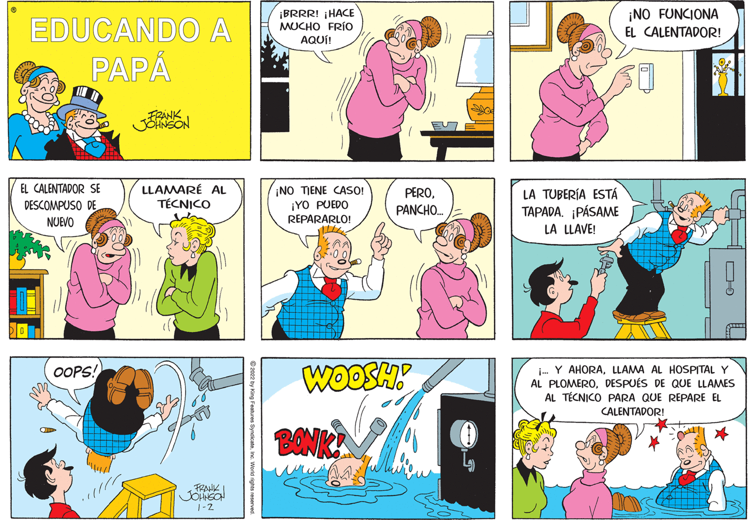 Pink OCR: ¡BRRR! ¡HACE MUCHO FRÍO AQUÍ! ¡NO FUNCIONA EDUCANDO A EL CALENTADOR! PAPÁ FRANK JOHNSON EL CALENTADOR SE LLAMARÉ AL TÉCNICO ¡NO TIENE CASO! DESCOMPUSO DE NUEVO PEROPANCHO. LA TUBERÍA ESTÁ TAPADA. ¡PÁSAME LA LLAVE! ¡YO PUEDO REPARARLO! WOOSH i- Y AHORALLAMA AL HOSPITAL Y AL PLOMERODESPUÉS DE QUE LLAMES AL TÉCNICO PARA QUE REPARE EL OOPS! CALENTADOR! BONK FRAHK 1-2 e2022 by King Festures SyndicateInc. World rights reserved. ¡BRRR! ¡HACE MUCHO FRÍO AQUÍ! ¡NO FUNCIONA EDUCANDO A EL CALENTADOR! PAPÁ FRANK JOHNSON EL CALENTADOR SE LLAMARÉ AL TÉCNICO ¡NO TIENE CASO! DESCOMPUSO DE NUEVO PEROPANCHO. LA TUBERÍA ESTÁ TAPADA. ¡PÁSAME LA LLAVE! ¡YO PUEDO REPARARLO! WOOSH i- Y AHORALLAMA AL HOSPITAL Y AL PLOMERODESPUÉS DE QUE LLAMES AL TÉCNICO PARA QUE REPARE EL OOPS! CALENTADOR! BONK FRAHK 1-2 e2022 by King Festures SyndicateInc. World rights reserved.