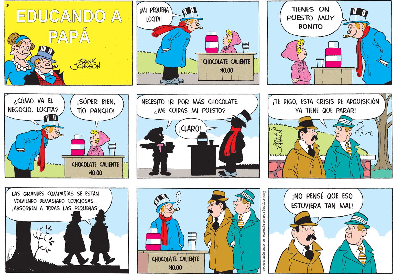 Comic book OCR: ¡M PEQUEÑA TIENES UN EDUCANDO A LUCITA! PUESTO MUY BONITO PAPÅ FRANK CHOCOLATE CALIENTE JONSON 10.00 ¿CÓMO VA EL NEGOCIOLUCITA? ¡SÚPER BIENTÍO PANCHO! ¡TE DIGOESTA CRISIS DE ADQUISICIÓN YA TIENE QUE PARAR! NECESITO IR POR MÁS CHOCOLATE. ¿ME CUIDAS M PUESTO? ¡CLARO! CHOCOLATE CALIENTE 10.00 LAS GRANDES COMPAÑÍAS SE ESTÁN ¡NO PENSÉ QUE ESO ESTUVIERA TAN MAL! VOLVJENDO DEMASIADO CODICIOSAS. ¡ABSORBEN A TODAS LAS PEQUEÑAS! CHOCOLATE CALIENTE 10.00 © 2022 by King Features SyndicateInc. World rights reserve ¡M PEQUEÑA TIENES UN EDUCANDO A LUCITA! PUESTO MUY BONITO PAPÅ FRANK CHOCOLATE CALIENTE JONSON 10.00 ¿CÓMO VA EL NEGOCIOLUCITA? ¡SÚPER BIENTÍO PANCHO! ¡TE DIGOESTA CRISIS DE ADQUISICIÓN YA TIENE QUE PARAR! NECESITO IR POR MÁS CHOCOLATE. ¿ME CUIDAS M PUESTO? ¡CLARO! CHOCOLATE CALIENTE 10.00 LAS GRANDES COMPAÑÍAS SE ESTÁN ¡NO PENSÉ QUE ESO ESTUVIERA TAN MAL! VOLVJENDO DEMASIADO CODICIOSAS. ¡ABSORBEN A TODAS LAS PEQUEÑAS! CHOCOLATE CALIENTE 10.00 © 2022 by King Features SyndicateInc. World rights reserve