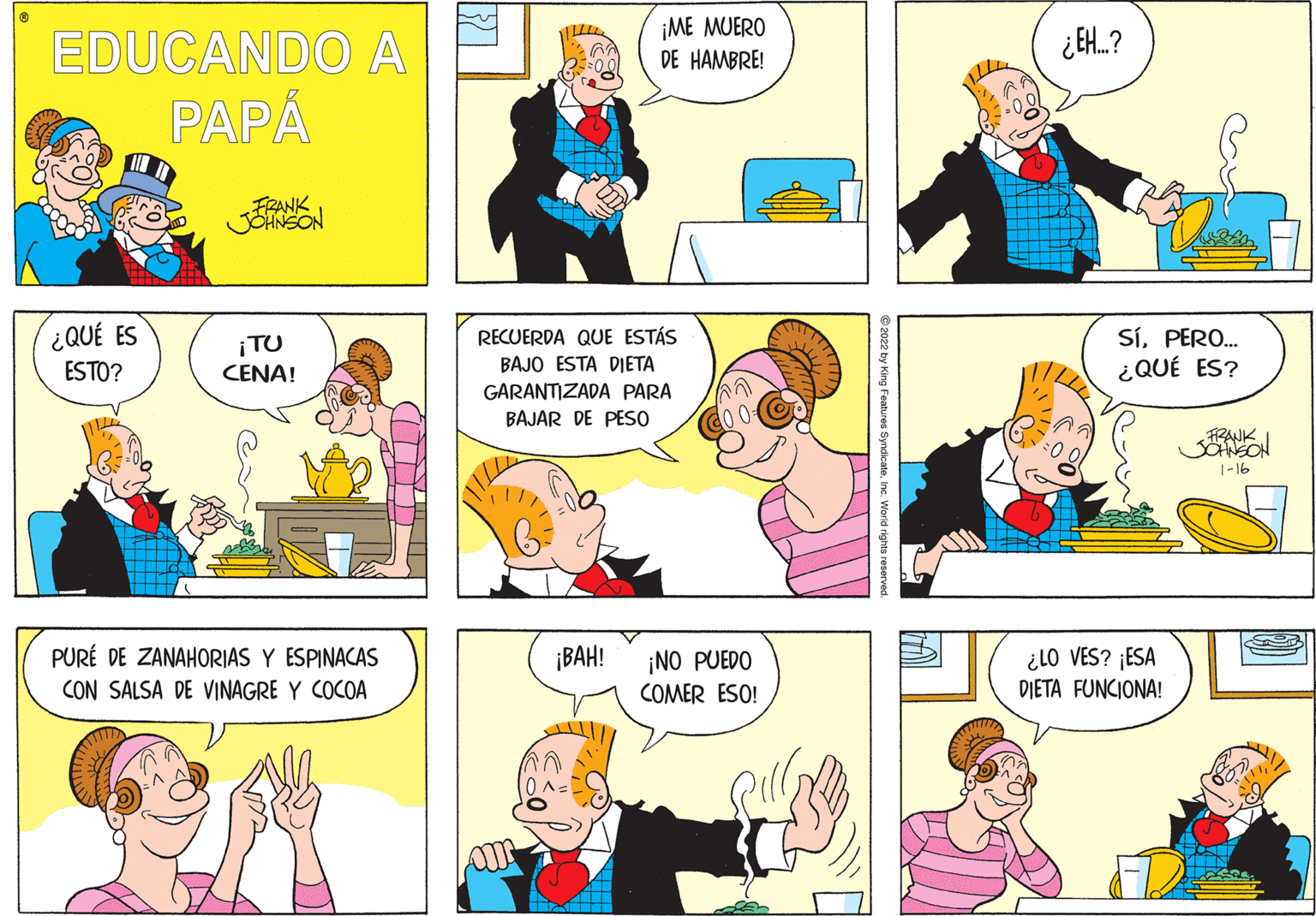 Human OCR: ¡ME MUERO DE HAMBRE! ¿EH.? EDUCANDO A PAPÁ FRANK ¿QUÉ ES SíPERO.. ¿QUÉ ES? RECUERDA QUE ESTÁS ¡TU CENA! ESTO? BAJO ESTA DIETA GARANTIZADA PARA BAJAR DE PESO RANK SOHNSON 1-16 PURÉ DE ZANAHORIAS Y ESPINACAS CON SALSA DE VINAGRE Y COCOA ¡BAH! ¿LO VES? ¡ESA DIETA FUNCIONA! ¡NO PUEDO COMER ESO! King Features SyndicateInc. World rights reserved ¡ME MUERO DE HAMBRE! ¿EH.? EDUCANDO A PAPÁ FRANK ¿QUÉ ES SíPERO.. ¿QUÉ ES? RECUERDA QUE ESTÁS ¡TU CENA! ESTO? BAJO ESTA DIETA GARANTIZADA PARA BAJAR DE PESO RANK SOHNSON 1-16 PURÉ DE ZANAHORIAS Y ESPINACAS CON SALSA DE VINAGRE Y COCOA ¡BAH! ¿LO VES? ¡ESA DIETA FUNCIONA! ¡NO PUEDO COMER ESO! King Features SyndicateInc. World rights reserved