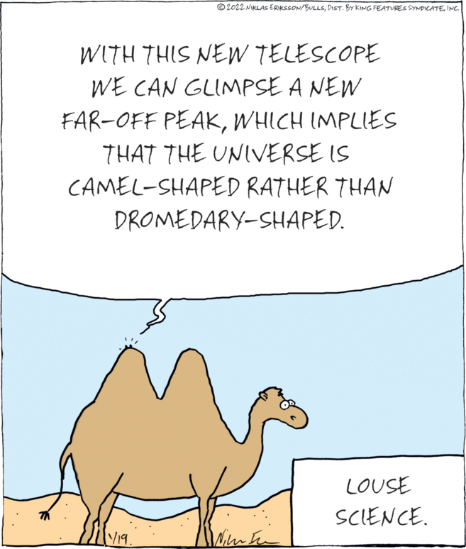 Rectangle OCR: © 2022 NIKLAS ERIKSSON/BULLSINC. WITH THIS NEW TELESCOPE WE CAN GLIMPSE A NEW FAR-OFF PEAKWHICH IMPLIESS THAT THE UNIVERSE IS CAMEL-SHAPED RATHER THAN DROMEDARY-SHAPED. LOUSE SCIENCE. V19. © 2022 NIKLAS ERIKSSON/BULLSDIST. BY KING FEATURES SYNDICATEINC. WITH THIS NEW TELESCOPE WE CAN GLIMPSE A NEW FAR-OFF PEAKWHICH IMPLIESS THAT THE UNIVERSE IS CAMEL-SHAPED RATHER THAN DROMEDARY-SHAPED. LOUSE SCIENCE. V19.
