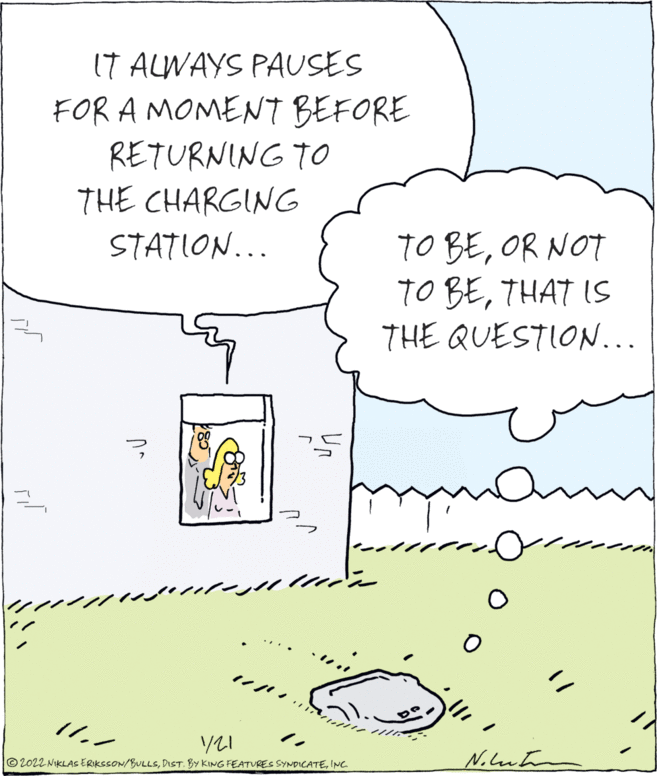 Illustration OCR: IT ALWAYS PAUSES FOR A MOMENT BEFORE RETURNING TO THE CHARGING TO BEOR NOT TO BETHAT IS THE QUESTION... STATION... m? 2022 NIKLAS ERIKSSON/BULLSINC IT ALWAYS PAUSES FOR A MOMENT BEFORE RETURNING TO THE CHARGING TO BEOR NOT TO BETHAT IS THE QUESTION... STATION... m ? 2022 NIKLAS ERIKSSON/BULLSDIST. BY KING FEATURES SYNDICATE