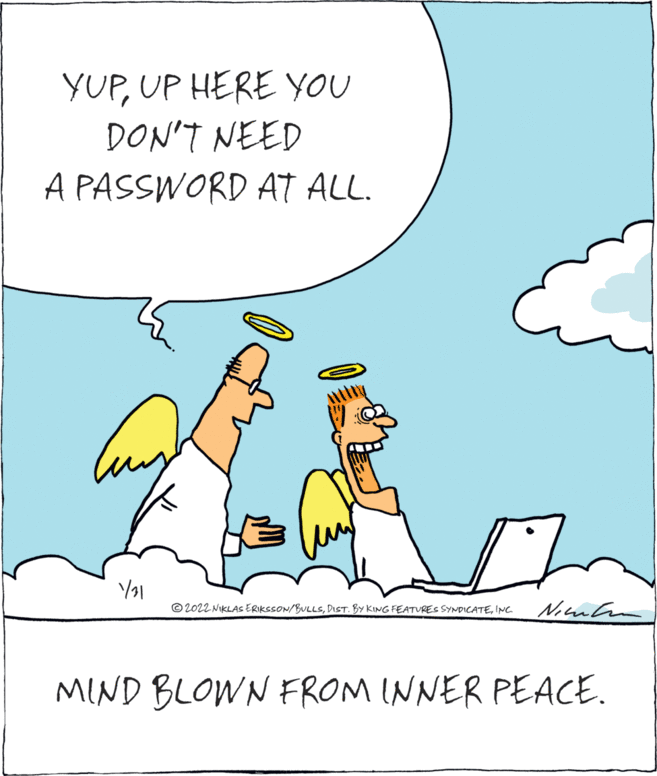 Art OCR: YUPUP HERE YOU DON'T NEED A PASSWORD AT ALL. © 2022 NIKLAS ERIKSSON/BULLSINC. MIND BLOWN FROM INNER PEACE. YUPUP HERE YOU DON'T NEED A PASSWORD AT ALL. © 2022 NIKLAS ERIKSSON/BULLSDIST. BY KING FEATURES SYNDICATEINC. MIND BLOWN FROM INNER PEACE.
