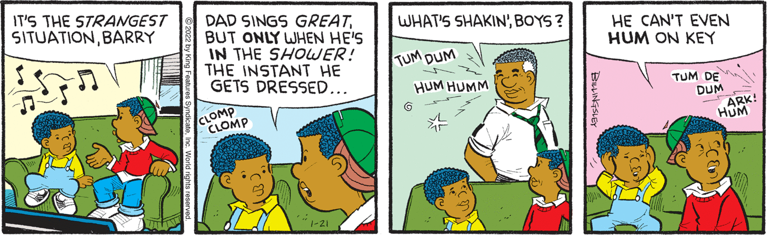 Product OCR: IT'S THE STRANGEST SITUATIONBARRY DAD SINGS GREATBUT ONLY WHEN HE'S IN THE SHOWER! THE INSTANT HE GETS DRESSED... WHAT'S SHAKIN'BOYS ? HE CAN'T EVEN HUM ON KEY TUM DUM HUM HUMM CLOMP CLOMP TUM DE DUM ARK! HUM BLLINGSLE IT'S THE STRANGEST SITUATIONBARRY DAD SINGS GREATBUT ONLY WHEN HE'S IN THE SHOWER! THE INSTANT HE GETS DRESSED... WHAT'S SHAKIN'BOYS ? HE CAN'T EVEN HUM ON KEY TUM DUM HUM HUMM CLOMP CLOMP TUM DE DUM ARK! HUM BLLINGSLE