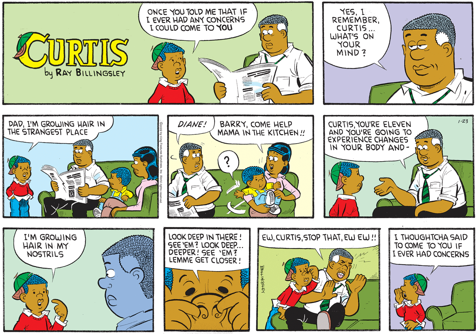 Product OCR: YESI REMEMBERCURTIS WHAT'S ON YOUR MIND ? ONCE YOU TOLD ME THAT IF I EVER HAD ANY CONCERNS I COULD COME TO YOU CURTIS by RAY BILLINGSLEY 1-23 DADI'M GROWING HAIR IN THE STRANGEST PLACE BARRYCOME HELP MAMA IN THE KITCHEN ! DIANE! CURTISYOU'RE ELEVEN AND YOU'RE GOING TO EXPERIENCE CHANGES IN YOUR BODY AND - LOOK DEEP IN THERE ! SEE 'EM? LOOK DEEP... DEEPER! SEE 'EM? LEMME GET CLOSER ! EWEW EW! I'M GROWING HAIR IN MY NOSTRILS I THOUGHTCHA SAID TO COME TO YOU IF I EVER HAD CONCERNS BLINGSLEY YESI REMEMBERCURTIS WHAT'S ON YOUR MIND ? ONCE YOU TOLD ME THAT IF I EVER HAD ANY CONCERNS I COULD COME TO YOU CURTIS by RAY BILLINGSLEY 1-23 DADI'M GROWING HAIR IN THE STRANGEST PLACE BARRYCOME HELP MAMA IN THE KITCHEN ! DIANE! CURTISYOU'RE ELEVEN AND YOU'RE GOING TO EXPERIENCE CHANGES IN YOUR BODY AND - LOOK DEEP IN THERE ! SEE 'EM? LOOK DEEP... DEEPER! SEE 'EM? LEMME GET CLOSER ! EWSTOP THATEW EW! I'M GROWING HAIR IN MY NOSTRILS I THOUGHTCHA SAID TO COME TO YOU IF I EVER HAD CONCERNS BLINGSLEY