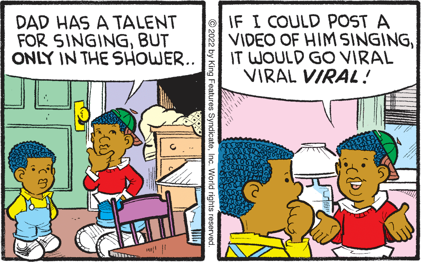 Humour OCR: DAD HAS A TALENT FOR SINGINGBUT ONLY IN THE SHOWER.. IF I COULD POST A VIDEO OF HIM SINGINGIT WOULD GO VIRAL VIRAL VIRAL! © 2022 by King Features SyndicateInc. World rights reserved. DAD HAS A TALENT FOR SINGINGBUT ONLY IN THE SHOWER.. IF I COULD POST A VIDEO OF HIM SINGINGIT WOULD GO VIRAL VIRAL VIRAL! © 2022 by King Features SyndicateInc. World rights reserved.