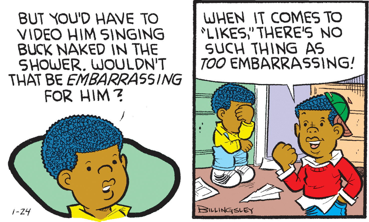 Font OCR: BUT YOU'D HAVE TO VIDEO HIM SINGING BUCK NAKED IN THE SHOWERWOULDN'T THAT BE EMBARRASSING FOR HIM ? WHEN IT COMES TO LIKES" THERE'S NO SUCH THING AS TOO EMBARRASSING! 1-24 BILLINGSLEY BUT YOU'D HAVE TO VIDEO HIM SINGING BUCK NAKED IN THE SHOWERWOULDN'T THAT BE EMBARRASSING FOR HIM ? WHEN IT COMES TO LIKES" THERE'S NO SUCH THING AS TOO EMBARRASSING! 1-24 BILLINGSLEY