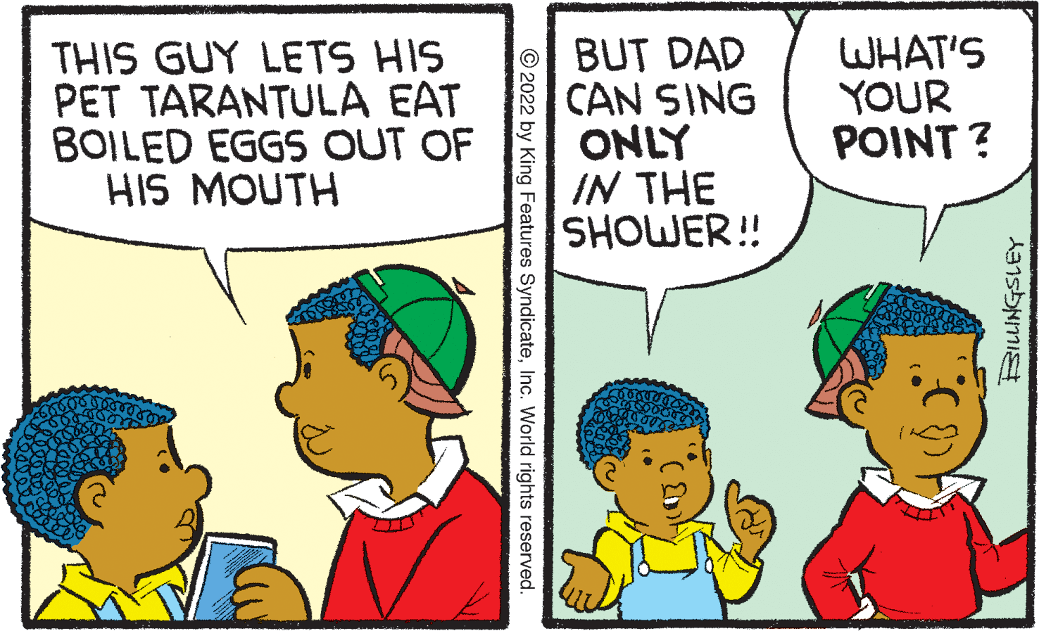 Font OCR: THIS GUY LETS HIS PET TARANTULA EAT BOILED EGGS OUT OF HIS MOUTH BUT DAD CAN SING ONLY IN THE SHOWER! WHAT'S YOUR POINT ? © 2022 by King Features SyndicateInc. World rights reserved. THIS GUY LETS HIS PET TARANTULA EAT BOILED EGGS OUT OF HIS MOUTH BUT DAD CAN SING ONLY IN THE SHOWER! WHAT'S YOUR POINT ? © 2022 by King Features SyndicateInc. World rights reserved.