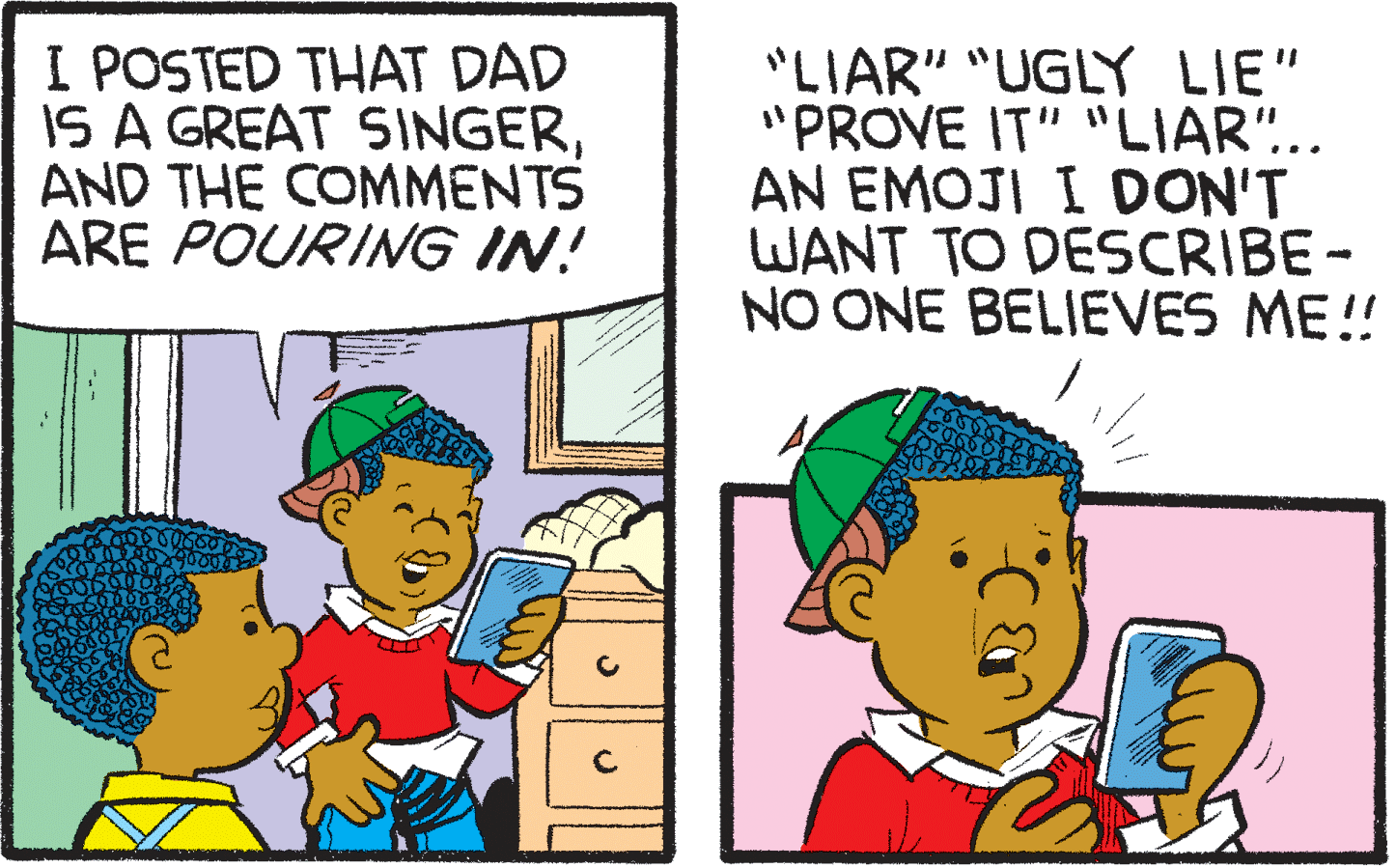 Interaction OCR: I POSTED THAT DAD IS A GREAT SINGERAND THE COMMENTS ARE POURING IN! "LIAR" "UGLY LIE" "PROVE IT" "LIAR".. AN EMOJI I DON'T WANT TO DESCRIBE- NO ONE BELIEVES ME!! I POSTED THAT DAD IS A GREAT SINGERAND THE COMMENTS ARE POURING IN! "LIAR" "UGLY LIE" "PROVE IT" "LIAR".. AN EMOJI I DON'T WANT TO DESCRIBE- NO ONE BELIEVES ME!!
