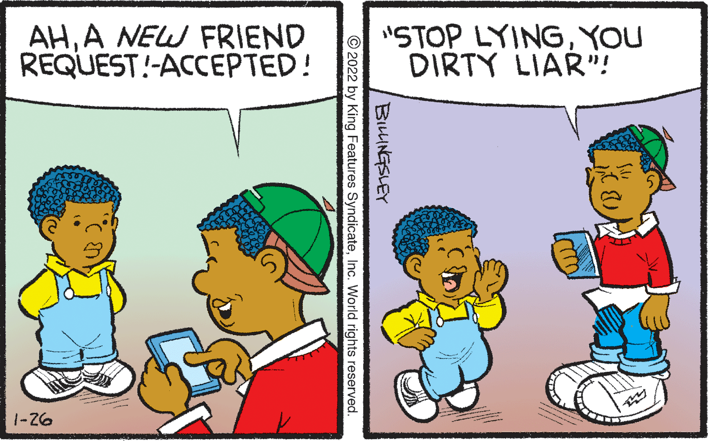 Organism OCR: AHA NEW FRIEND REQUEST!-ACCEPTED! "STOP LYINGYOU DIRTY LIAR"! 1-Z6 (B' BILLINGSLEY © 2022 by King Features SyndicateInc. World rights reserved. AHA NEW FRIEND REQUEST!-ACCEPTED! "STOP LYINGYOU DIRTY LIAR"! 1-Z6 (B' BILLINGSLEY © 2022 by King Features SyndicateInc. World rights reserved.