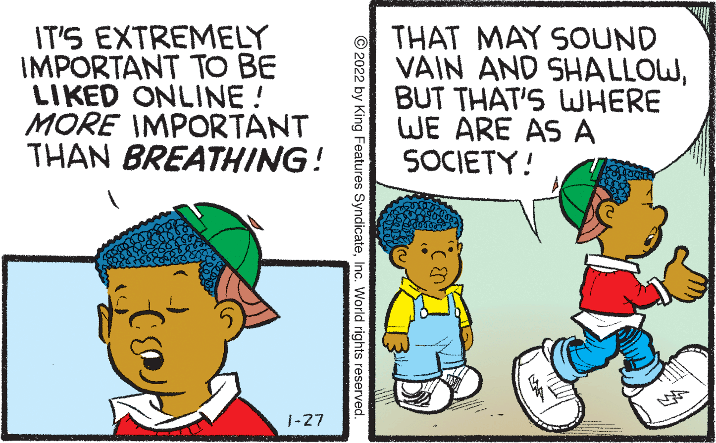 Interaction OCR: IT'S EXTREMELY IMPORTANT TO BE LIKED ONLINE ! MORE IMPORTANT THAN BREATHING! THAT MAY SOUND VAIN AND SHALLOWBUT THAT'S WHERE WE ARE AS A SOCIETY! 1-27 © 2022 by King Features SyndicateInc. World rights reserved. IT'S EXTREMELY IMPORTANT TO BE LIKED ONLINE ! MORE IMPORTANT THAN BREATHING! THAT MAY SOUND VAIN AND SHALLOWBUT THAT'S WHERE WE ARE AS A SOCIETY! 1-27 © 2022 by King Features SyndicateInc. World rights reserved.