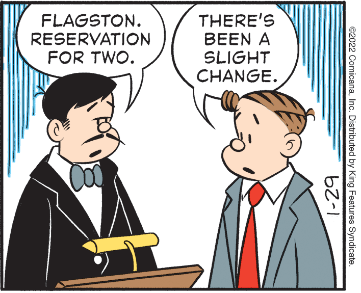 Formal wear OCR: FLAGSTON. RESERVATION FOR TWO. THERE'S BEEN A SLIGHT CHANGE. ©2022 ComicanaInc. Distributed by King Features Syndicate. 1-29 FLAGSTON. RESERVATION FOR TWO. THERE'S BEEN A SLIGHT CHANGE. ©2022 ComicanaInc. Distributed by King Features Syndicate. 1-29