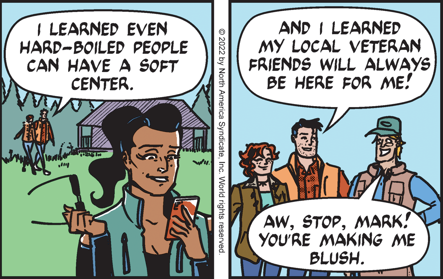 Conversation OCR: I LEARNED EVEN HARD-BOILED PEOPLE CAN HAVE A SOFT CENTER. AND I LEARNED MY LOCAL VETERAN FRIENDS WILL ALWAYS BE HERE FOR ME! AWMARK! YOU'RE MAKING ME BLUSH. © 2022 by North America SyndicateInc. World rights reserved. I LEARNED EVEN HARD-BOILED PEOPLE CAN HAVE A SOFT CENTER. AND I LEARNED MY LOCAL VETERAN FRIENDS WILL ALWAYS BE HERE FOR ME! AWMARK! YOU'RE MAKING ME BLUSH. © 2022 by North America SyndicateInc. World rights reserved.