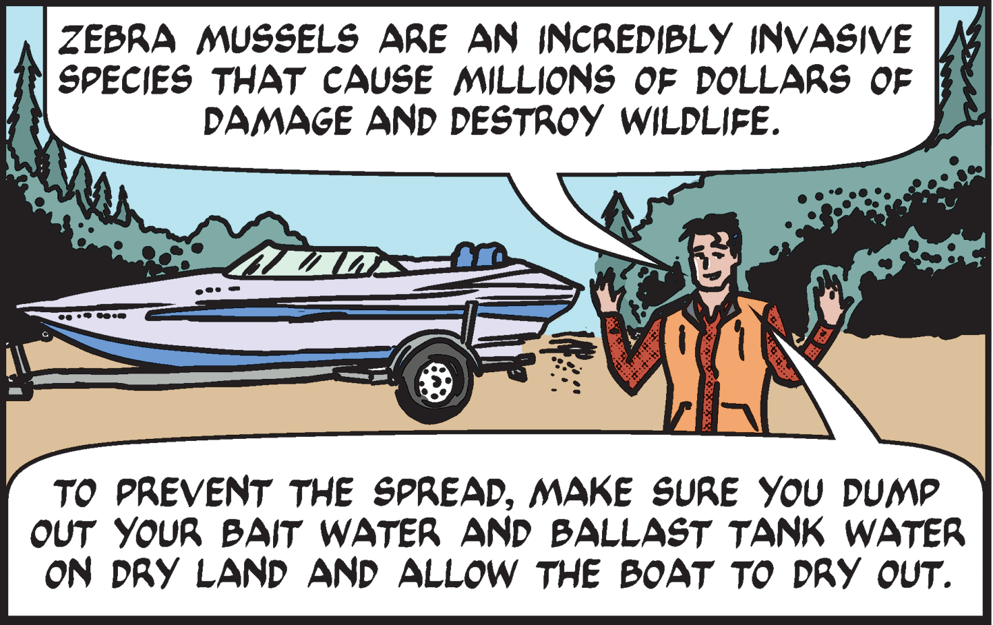 Line OCR: ZEBRA MUSSELS ARE AN INCREDIBLY INVASIVE SPECIES THAT CAUSE MILLIONS OF DOLLARS OF DAMAGE AND DESTROY WILDLIFE. TO PREVENT THE SPREADMAKE SURE YOU DUMP OUT YOUR BAIT WATER AND BALLAST TANK WATER ON DRY LAND AND ALLOW THE BOAT TO DRY OUT. ZEBRA MUSSELS ARE AN INCREDIBLY INVASIVE SPECIES THAT CAUSE MILLIONS OF DOLLARS OF DAMAGE AND DESTROY WILDLIFE. TO PREVENT THE SPREADMAKE SURE YOU DUMP OUT YOUR BAIT WATER AND BALLAST TANK WATER ON DRY LAND AND ALLOW THE BOAT TO DRY OUT.
