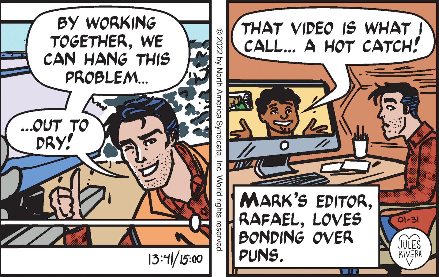 Comic book OCR: BY WORKING TOGETHERWE CAN HANG THIS PROBLEM. THAT VIDEO IS WHAT I CALL... A HOT CATCH! ...OUT TO DRY! MARK'S EDITORLOVES BONDING OVER PUNS. 01-31 6. JULES RIVERA 13:41/15:00 © 2022 by North America SyndicateInc. World rights reserved. BY WORKING TOGETHERWE CAN HANG THIS PROBLEM. THAT VIDEO IS WHAT I CALL... A HOT CATCH! ...OUT TO DRY! MARK'S EDITORLOVES BONDING OVER PUNS. 01-31 6. JULES RIVERA 13:41/15:00 © 2022 by North America SyndicateInc. World rights reserved.