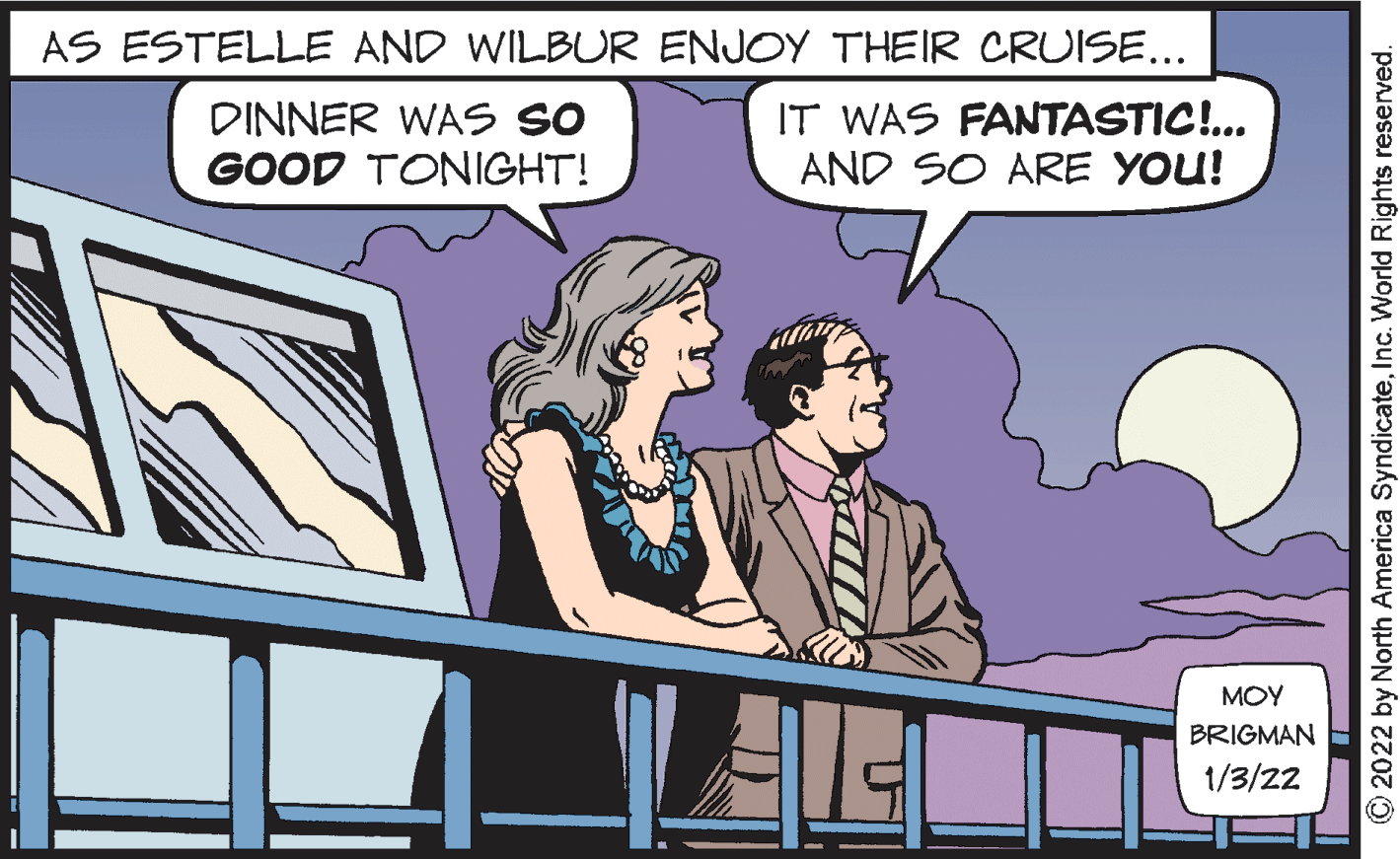 Conversation OCR: AS ESTELLE AND WILBUR ENJOY THEIR CRUISE... DINNER WAS SO GOOD TONIGHT! IT WAS FANTASTIC!.. AND SO ARE YOU! MOY BRIGMAN 1/3/22 2022 by North America SyndicateInc. World Rights reserved. AS ESTELLE AND WILBUR ENJOY THEIR CRUISE... DINNER WAS SO GOOD TONIGHT! IT WAS FANTASTIC!.. AND SO ARE YOU! MOY BRIGMAN 1/3/22 2022 by North America SyndicateInc. World Rights reserved.