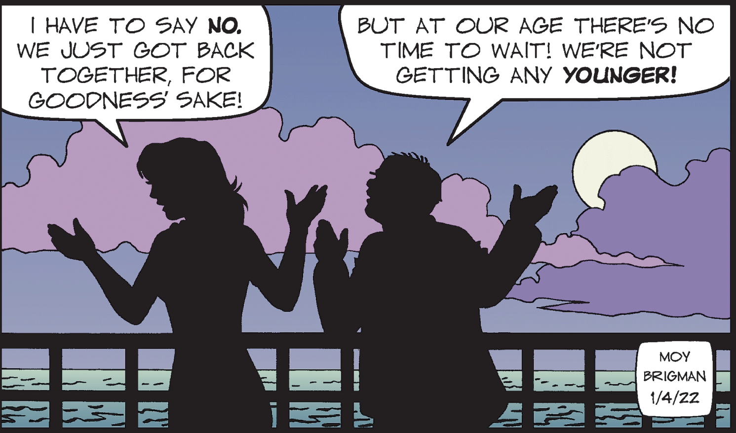Interaction OCR: I HAVE TO SAY NO. WE JUST GOT BACK TOGETHERFOR GOODNESS' SAKE! BUT AT OUR AGE THERE'S NO TIME TO WAIT! WE'RE NOT GETTING ANY YOUNGER! MOY BRIGMAN 1/4/22 IN RA I HAVE TO SAY NO. WE JUST GOT BACK TOGETHERFOR GOODNESS' SAKE! BUT AT OUR AGE THERE'S NO TIME TO WAIT! WE'RE NOT GETTING ANY YOUNGER! MOY BRIGMAN 1/4/22 IN RA
