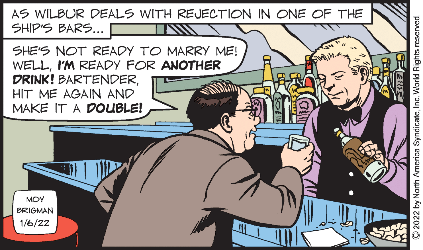 Fictional character OCR: AS WILBUR DEALS WITH REJECTION IN ONE OF THE SHIP'S BARS... SHE'S NOT READY TO MARRY ME! WELLI'M READY FOR ANOTHER DRINK! BARTENDERHIT ME AGAIN AND MAKE IT A DOUBLE! ?OY BRIGMAN 1/6/22 © 2022 by North America SyndicateInc. World Rights reserved. AS WILBUR DEALS WITH REJECTION IN ONE OF THE SHIP'S BARS... SHE'S NOT READY TO MARRY ME! WELLI'M READY FOR ANOTHER DRINK! BARTENDERHIT ME AGAIN AND MAKE IT A DOUBLE! ?OY BRIGMAN 1/6/22 © 2022 by North America SyndicateInc. World Rights reserved.