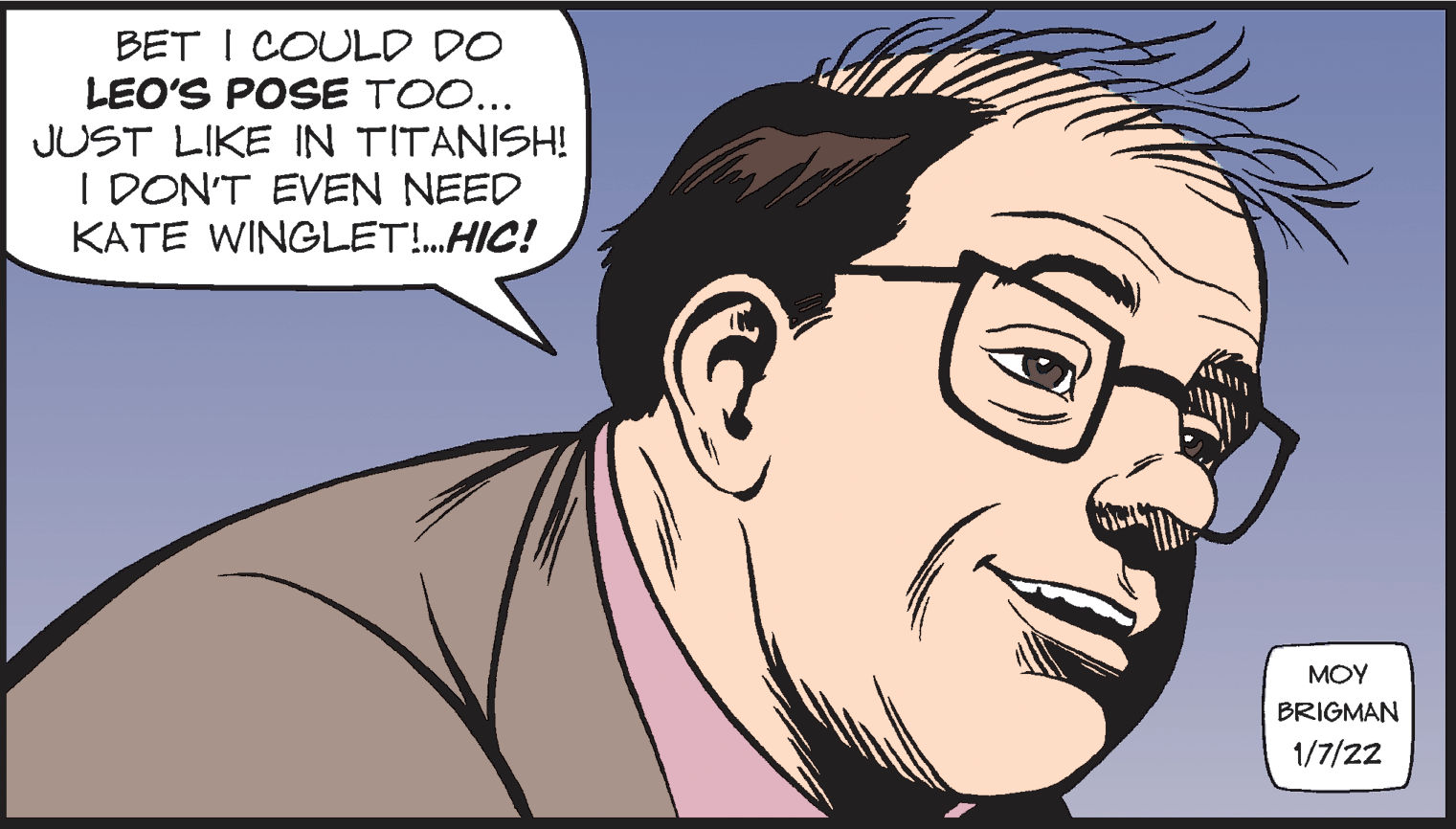 Cartoon OCR: BET I COULD DO LEO'S POSE TOO... JUST LIKE IN TITANISH! I DON'T EVEN NEED KATE WINGLET!.HIC! MOY BRIGMAN 1/7/22 BET I COULD DO LEO'S POSE TOO... JUST LIKE IN TITANISH! I DON'T EVEN NEED KATE WINGLET!.HIC! MOY BRIGMAN 1/7/22