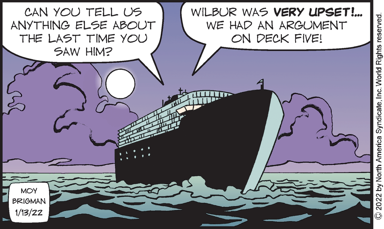 Sharing OCR: CAN YOU TELL US ANYTHING ELSE ABOUT THE LAST TIME YOU SAW HIM? WILBUR WAS VERY UPSET!.. WE HAD AN ARGUMENT ON DECK FIVE! MOY BRIGMAN 1/13/22 2022 by North America SyndicateInc. World Rights reserved. CAN YOU TELL US ANYTHING ELSE ABOUT THE LAST TIME YOU SAW HIM? WILBUR WAS VERY UPSET!.. WE HAD AN ARGUMENT ON DECK FIVE! MOY BRIGMAN 1/13/22 2022 by North America SyndicateInc. World Rights reserved.