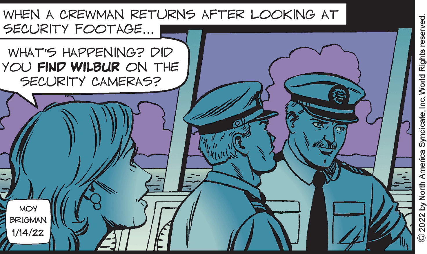 Event OCR: WHEN A CREWMAN RETURNS AFTER LOOKING AT SECURITY FOOTAGE... WHAT'S HAPPENING? DID YOU FIND WILBUR ON THE SECURITY CAMERAS? ?OY BRIGMAN 1/14/22 © 2022 by North America SyndicateInc. World Rights reserved. WHEN A CREWMAN RETURNS AFTER LOOKING AT SECURITY FOOTAGE... WHAT'S HAPPENING? DID YOU FIND WILBUR ON THE SECURITY CAMERAS? ?OY BRIGMAN 1/14/22 © 2022 by North America SyndicateInc. World Rights reserved.