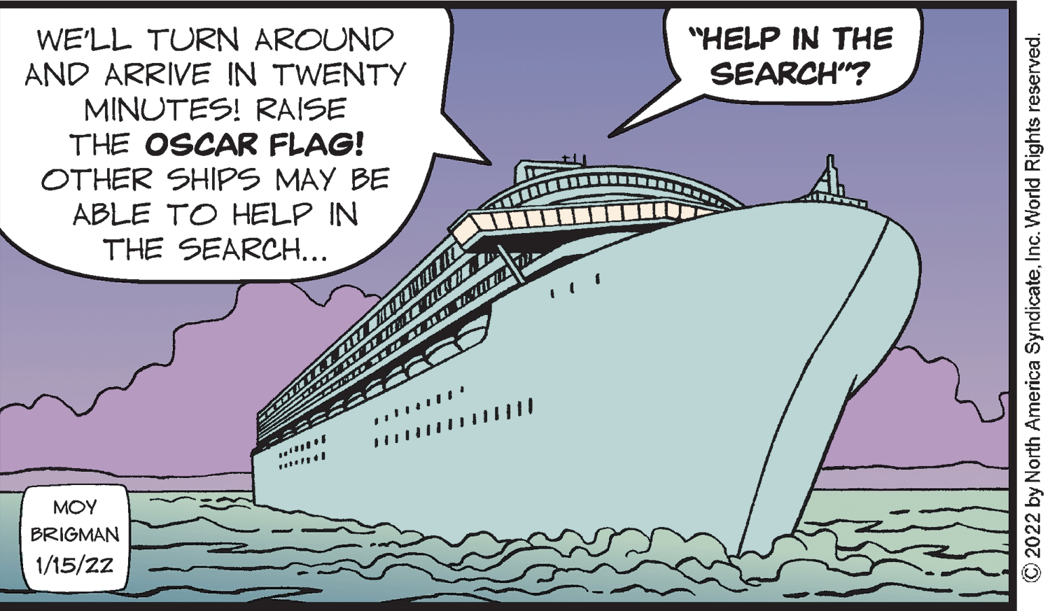 Ship OCR: "HELP IN THE SEARCH"? WE'LL TURN AROUND AND ARRIVE IN TWENTY MINUTES! RAISE THE OSCAR FLAG! OTHER SHIPS MAY BE ABLE TO HELP IN THE SEARCH... MOY BRIGMAN 1/15/22 O2022 by North America SyndicateInc. World Rights reserved. "HELP IN THE SEARCH"? WE'LL TURN AROUND AND ARRIVE IN TWENTY MINUTES! RAISE THE OSCAR FLAG! OTHER SHIPS MAY BE ABLE TO HELP IN THE SEARCH... MOY BRIGMAN 1/15/22 O2022 by North America SyndicateInc. World Rights reserved.