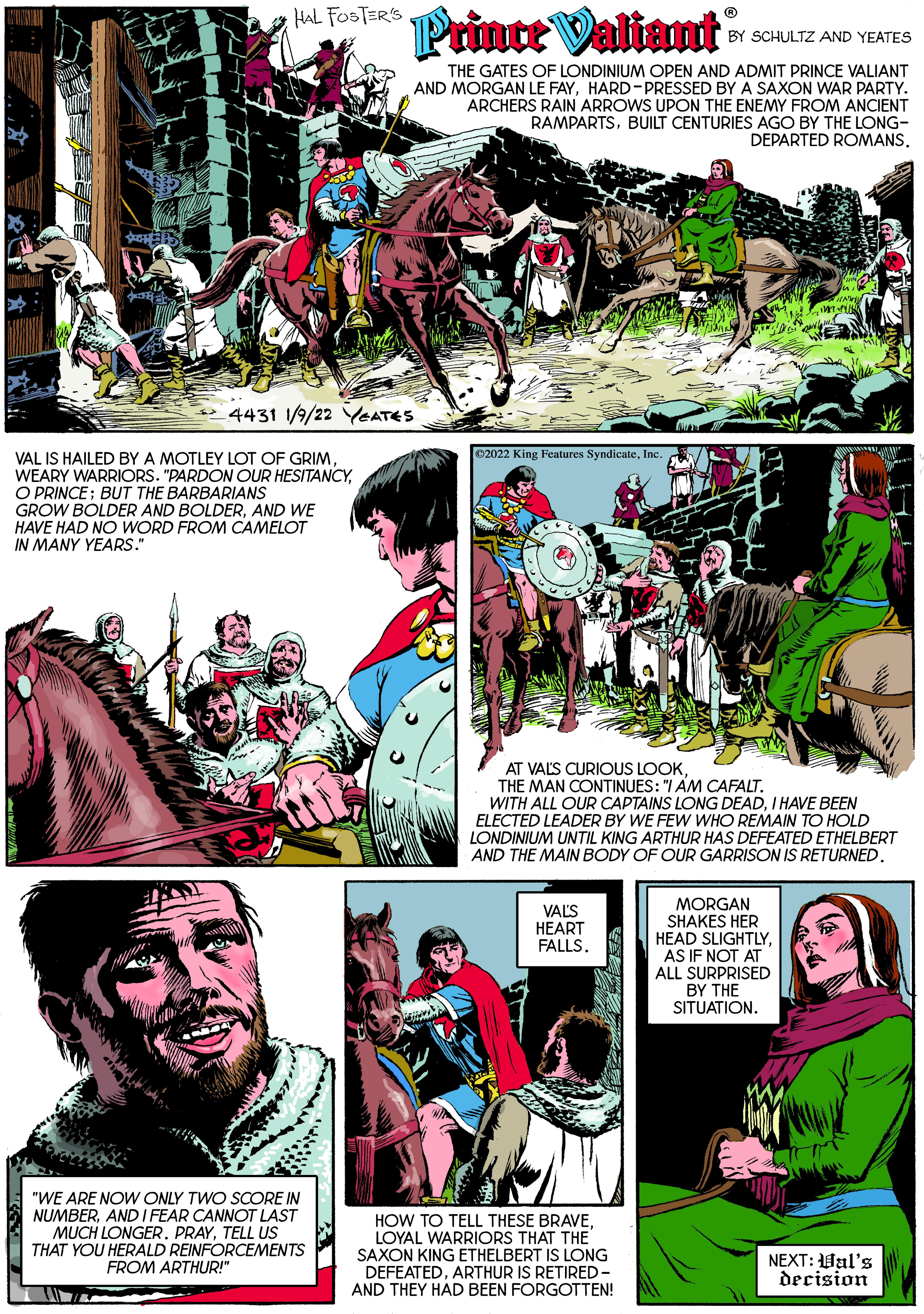 Comic book OCR: HAL FOSTER'S Prince Valiant BY SCHULTZ AND YEATES THE GATES OF LONDINIUM OPEN AND ADMIT PRINCE VALIANT AND MORGAN LE FAYHARD-PRESSED BY A SAXON WAR PARTY. ARCHERS RAIN ARROWS UPON THE ENEMY FROM ANCIENT RAMPARTSBUILT CENTURIES AGO BY THE LONG- DEPARTED ROMANS. 4431 1/9/22 YEATES ©2022 King Features SyndicateInc VAL IS HAILED BY A MOTLEY LOT OF GRIMO PRINCE; BUT THE BARBARIANS GROW BOLDER AND BOLDERAND WE HAVE HAD NO WORD FROM CAMELOT IN MANY YEARS." AT VALS CURIOUS LOOKTHE MAN CONTINUES: "I AM CAFALT. WITH ALL OUR CAPTAINS LONG DEADI HAVE BEEN ELECTED LEADER BY WE FEW WHO REMAIN TO HOLD LONDINIUM UNTIL KING ARTHUR HAS DEFEATED ETHELBERT AND THE MAIN BODY OF OUR GARRISON IS RETURNED. VALS HEART FALLS. MORGAN SHAKES HER HEAD SLIGHTLYAS IF NOT AT ALL SURPRISED BY THE SITUATION. "WE ARE NOW ONLY TWO SCORE IN NUMBERAND I FEAR CANNOT LAST MUCH LONGER. PRAYTELL US THAT YOU HERALD REINFORCEMENTS FROM ARTHUR!" HOW TO TELL THESE BRAVELOYAL WARRIORS THAT THE SAXON KING ETHELBERT IS LONG DEFEATEDARTHUR IS RETIRED- NEXT: Hal's decision AND THEY HAD BEEN FORGOTTEN! HAL FOSTER'S Prince Valiant BY SCHULTZ AND YEATES THE GATES OF LONDINIUM OPEN AND ADMIT PRINCE VALIANT AND MORGAN LE FAYHARD-PRESSED BY A SAXON WAR PARTY. ARCHERS RAIN ARROWS UPON THE ENEMY FROM ANCIENT RAMPARTSBUILT CENTURIES AGO BY THE LONG- DEPARTED ROMANS. 4431 1/9/22 YEATES ©2022 King Features SyndicateInc VAL IS HAILED BY A MOTLEY LOT OF GRIMWEARY WARRIORS. "PARDON OUR HESITANCYO PRINCE; BUT THE BARBARIANS GROW BOLDER AND BOLDERAND WE HAVE HAD NO WORD FROM CAMELOT IN MANY YEARS." AT VALS CURIOUS LOOKTHE MAN CONTINUES: "I AM CAFALT. WITH ALL OUR CAPTAINS LONG DEADI HAVE BEEN ELECTED LEADER BY WE FEW WHO REMAIN TO HOLD LONDINIUM UNTIL KING ARTHUR HAS DEFEATED ETHELBERT AND THE MAIN BODY OF OUR GARRISON IS RETURNED. VALS HEART FALLS. MORGAN SHAKES HER HEAD SLIGHTLYAS IF NOT AT ALL SURPRISED BY THE SITUATION. "WE ARE NOW ONLY TWO SCORE IN NUMBERAND I FEAR CANNOT LAST MUCH LONGER. PRAYTELL US THAT YOU HERALD REINFORCEMENTS FROM ARTHUR!" HOW TO TELL THESE BRAVELOYAL WARRIORS THAT THE SAXON KING ETHELBERT IS LONG DEFEATEDARTHUR IS RETIRED- NEXT: Hal's decision AND THEY HAD BEEN FORGOTTEN!