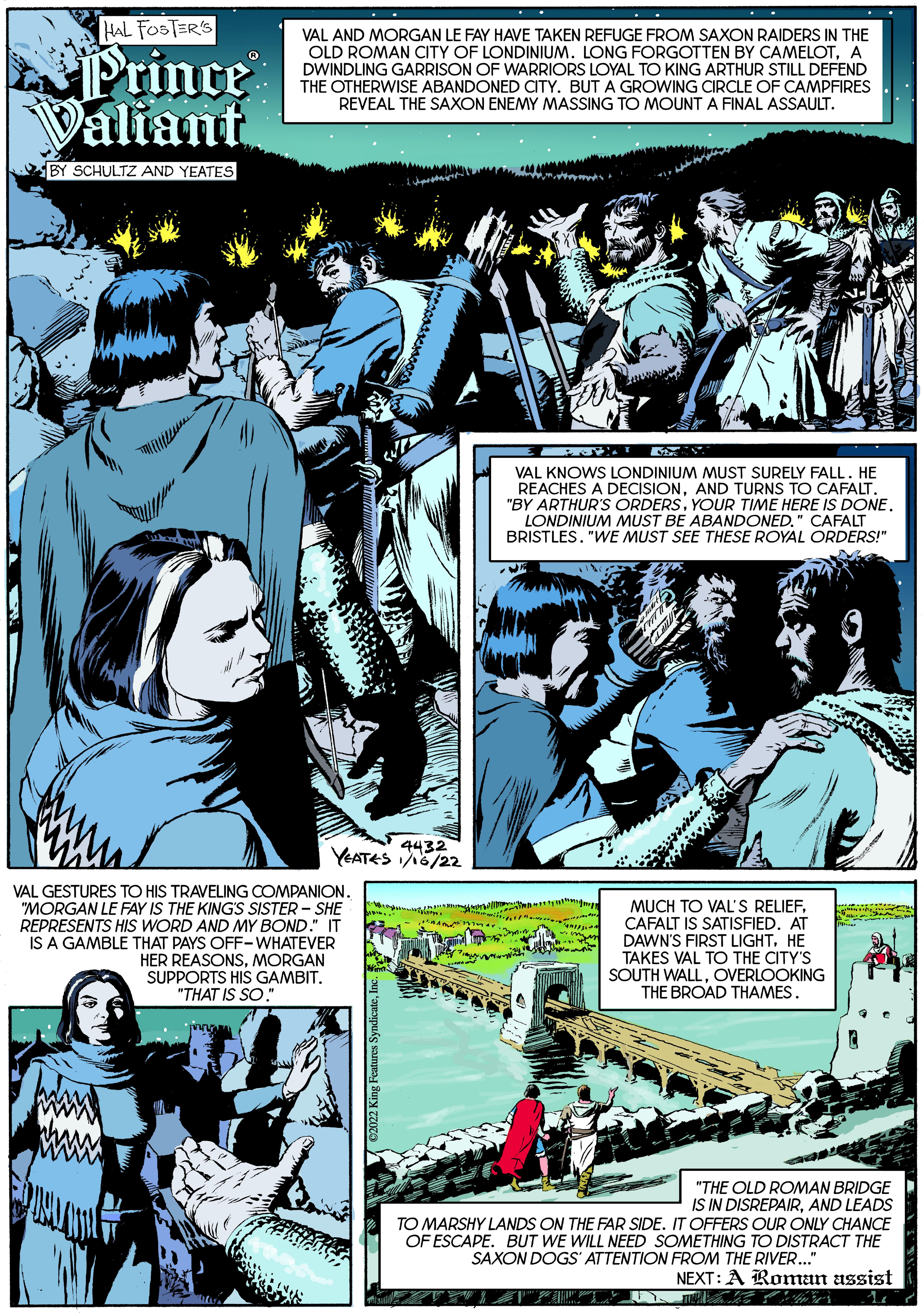Design OCR: HAL FOSTER'S Prince Valiant VAL AND MORGAN LE FAY HAVE TAKEN REFUGE FROM SAXON RAIDERS IN THE OLD ROMAN CITY OF LONDINIUM. LONG FORGOTTEN BY CAMELOTA DWINDLING GARRISON OF WARRIORS LOYAL TO KING ARTHUR STILL DEFEND THE OTHERWISE ABANDONED CTY. BUT A GROWING CIRCLE OF CAMPFIRES REVEAL THE SAXON ENEMY MASSING TO MOUNT A FINAL ASSAULT. BY SCHULTZ AND YEATES VAL KNOWS LONDINIUM MUST SURELY FALL. HE REACHES A DECISIONAND TURNS TO CAFALT. "BY ARTHUR'S ORDERSYOUR TIME HERE IS DONE. LONDINIUM MUST BE ABANDONED." CAFALT BRISTLES. "WE MUST SEE THESE ROYAL ORDERS!" 4432 YEATES 5/22 VAL GESTURES TO HIS TRAVELING COMPANION. "MORGAN LE FAY IS THE KING'S SISTER - SHE REPRESENTS HIS WORD AND MY BOND." IT IS A GAMBLE THAT PAYS OFF-WHATEVER HER REASONSMORGAN SUPPORTS HIS GAMBIT. MUCH TO VAL'S RELIEFCAFALT IS SATISFIED. AT DAWN'S FIRST LIGHTHE TAKES VAL TO THE CITY'S SOUTH WALLOVERLOOKING THE BROAD THAMES. "THAT IS SO: "THE OLD ROMAN BRIDGE IS IN DISREPAIRAND LEADS TO MARSHY LANDS ON THE FAR SIDE. IT OFFERS OUR ONLY CHANCE OF ESCAPE. BUT WE WILL NEED SOMETHING TO DISTRACT THE SAXON DOGS' ATTENTION FROM THE RIVER.." NEXT: A Roman assist HAL FOSTER'S Prince Valiant VAL AND MORGAN LE FAY HAVE TAKEN REFUGE FROM SAXON RAIDERS IN THE OLD ROMAN CITY OF LONDINIUM. LONG FORGOTTEN BY CAMELOTA DWINDLING GARRISON OF WARRIORS LOYAL TO KING ARTHUR STILL DEFEND THE OTHERWISE ABANDONED CTY. BUT A GROWING CIRCLE OF CAMPFIRES REVEAL THE SAXON ENEMY MASSING TO MOUNT A FINAL ASSAULT. BY SCHULTZ AND YEATES VAL KNOWS LONDINIUM MUST SURELY FALL. HE REACHES A DECISIONAND TURNS TO CAFALT. "BY ARTHUR'S ORDERSYOUR TIME HERE IS DONE. LONDINIUM MUST BE ABANDONED." CAFALT BRISTLES. "WE MUST SEE THESE ROYAL ORDERS!" 4432 YEATES 5/22 VAL GESTURES TO HIS TRAVELING COMPANION. "MORGAN LE FAY IS THE KING'S SISTER - SHE REPRESENTS HIS WORD AND MY BOND." IT IS A GAMBLE THAT PAYS OFF-WHATEVER HER REASONSMORGAN SUPPORTS HIS GAMBIT. MUCH TO VAL'S RELIEFCAFALT IS SATISFIED. AT DAWN'S FIRST LIGHTHE TAKES VAL TO THE CITY'S SOUTH WALLOVERLOOKING THE BROAD THAMES. "THAT IS SO: "THE OLD ROMAN BRIDGE IS IN DISREPAIRAND LEADS TO MARSHY LANDS ON THE FAR SIDE. IT OFFERS OUR ONLY CHANCE OF ESCAPE. BUT WE WILL NEED SOMETHING TO DISTRACT THE SAXON DOGS' ATTENTION FROM THE RIVER.." NEXT: A Roman assist