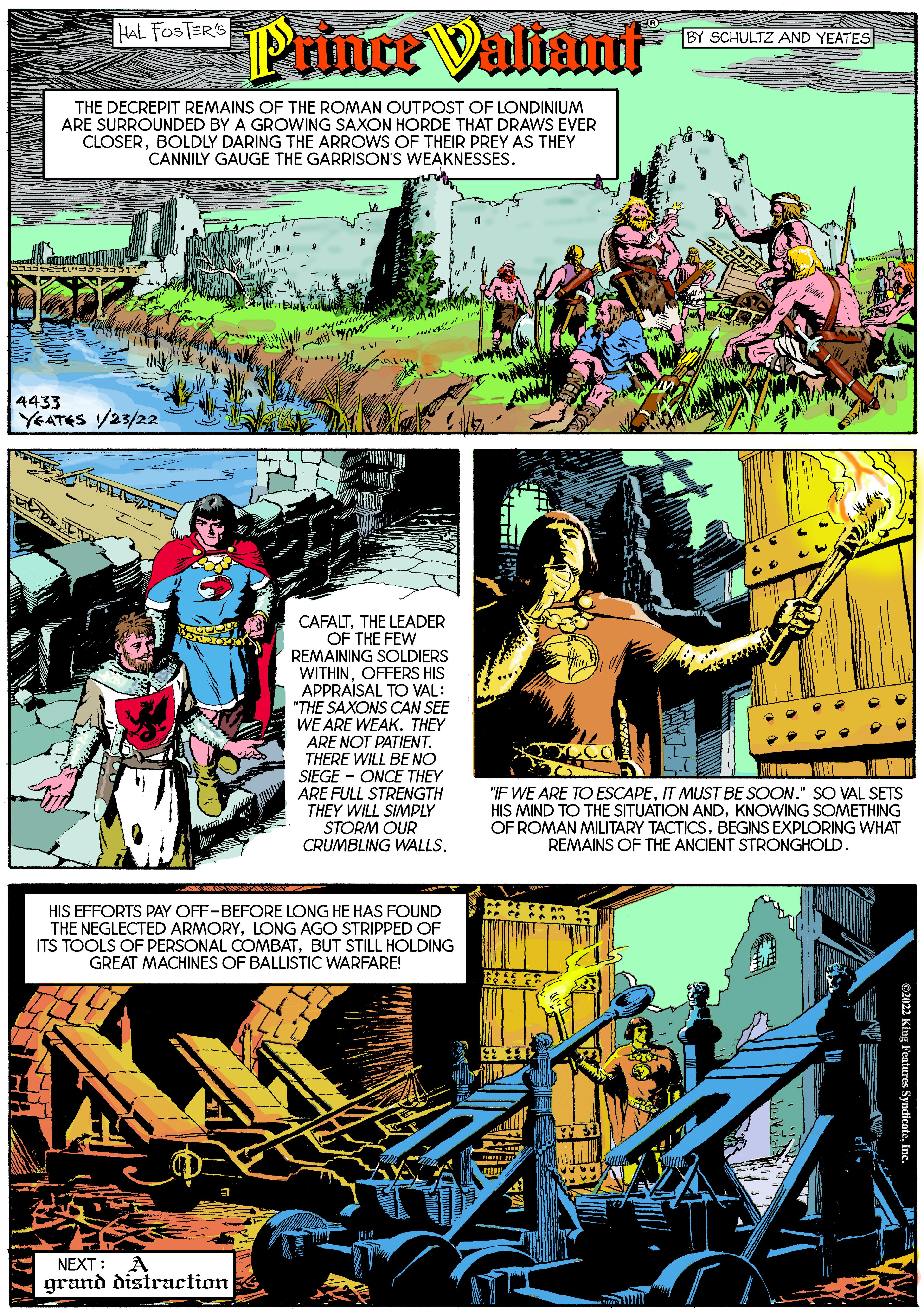 Comics OCR: Prince Valiant HAL FOSTER'S BY SCHULTZ AND YEATES THE DECREPIT REMAINS OF THE ROMAN OUTPOST OF LONDINIUM ARE SURROUNDED BY A GROWING SAXON HORDE THAT DRAWS EVER CLOSERBOLDLY DARING THE ARROWS OF THEIR PREY AS THEY CANNILY GAUGE THE GARRISON'S WEAKNESSES. 4433 YEATES /23/22 CAFALTTHE LEADER OF THE FEW REMAINING SOLDIERS WITHINOFFERS HIS APPRAISAL TO VAL: "THE SAXONS CAN SEE WE ARE WEAK. THEY ARE NOT PATIENT. THERE WILL BE NO SIEGE - ONCE THEY ARE FULL STRENGTH THEY WILL SIMPLY STORM OUR CRUMBLING WALLS. "IF WE ARE TO ESCAPEIT MUST BE SOON." SO VAL SETS HIS MIND TO THE SITUATION ANDKNOWING SOMETHING OF ROMAN MILITARY TACTICSBEGINS EXPLORING WHAT REMAINS OF THE ANCIENT STRONGHOLD. HIS EFFORTS PAY OFF-BEFORE LONG HE HAS FOUND THE NEGLECTED ARMORYLONG AGO STRIPPED OF ITS TOOLS OF PERSONAL COMBATBUT STILL HOLDING GREAT MACHINES OF BALLISTIC WARFARE! NEXT: A grand distraction Prince Valiant HAL FOSTER'S BY SCHULTZ AND YEATES THE DECREPIT REMAINS OF THE ROMAN OUTPOST OF LONDINIUM ARE SURROUNDED BY A GROWING SAXON HORDE THAT DRAWS EVER CLOSERBOLDLY DARING THE ARROWS OF THEIR PREY AS THEY CANNILY GAUGE THE GARRISON'S WEAKNESSES. 4433 YEATES /23/22 CAFALTTHE LEADER OF THE FEW REMAINING SOLDIERS WITHINOFFERS HIS APPRAISAL TO VAL: "THE SAXONS CAN SEE WE ARE WEAK. THEY ARE NOT PATIENT. THERE WILL BE NO SIEGE - ONCE THEY ARE FULL STRENGTH THEY WILL SIMPLY STORM OUR CRUMBLING WALLS. "IF WE ARE TO ESCAPEIT MUST BE SOON." SO VAL SETS HIS MIND TO THE SITUATION ANDKNOWING SOMETHING OF ROMAN MILITARY TACTICSBEGINS EXPLORING WHAT REMAINS OF THE ANCIENT STRONGHOLD. HIS EFFORTS PAY OFF-BEFORE LONG HE HAS FOUND THE NEGLECTED ARMORYLONG AGO STRIPPED OF ITS TOOLS OF PERSONAL COMBATBUT STILL HOLDING GREAT MACHINES OF BALLISTIC WARFARE! NEXT: A grand distraction