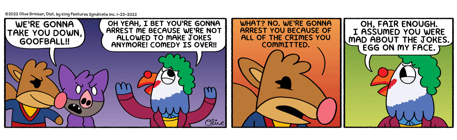 Fictional character OCR: 2022 Olive BrinkerDist. by King Features Syndicate Inc. I-23-2022 WE'RE GONNA TAKE YOU DOWNGOOFBALL! OH YEAHI BET YOU'RE GONNA ARREST ME BECAUSE WE'RE NOT ALLOWED TO MAKE JOKES ANYMORE! COMEDY IS OVER! WHAT? NO. WE'RE GONNA ARREST YOU BECAUSE OF ALL OF THE CRIMES YOU COMMITTED. OHFAIR ENOUGH. I ASSUMED YOU WERE MAD ABOUT THE JOKES. EGG ON MY FACE. Olive 2022 Olive BrinkerDist. by King Features Syndicate Inc. I-23-2022 WE'RE GONNA TAKE YOU DOWNGOOFBALL! OH YEAHI BET YOU'RE GONNA ARREST ME BECAUSE WE'RE NOT ALLOWED TO MAKE JOKES ANYMORE! COMEDY IS OVER! WHAT? NO. WE'RE GONNA ARREST YOU BECAUSE OF ALL OF THE CRIMES YOU COMMITTED. OHFAIR ENOUGH. I ASSUMED YOU WERE MAD ABOUT THE JOKES. EGG ON MY FACE. Olive