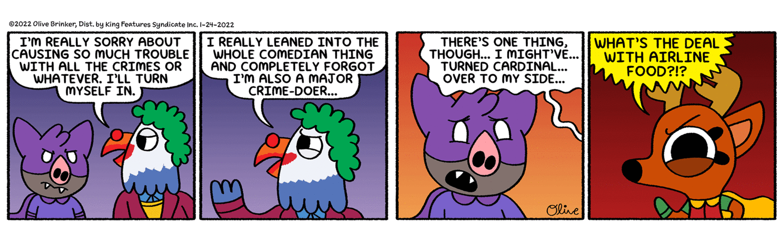 Animation OCR: ©2022 Olive BrinkerDist. by King Features Syndicate Inc. I-24-2022 I'M REALLY SORRY ABOUT CAUSING SO MUCH TROUBLE WITH ALL THE CRIMES OR WHATEVER. I'LL TURN MYSELF IN. I REALLY LEANED INTO THE WHOLE COMEDIAN THING AND COMPLETELY FORGOT I'M ALSO A MAJOR CRIME-DOER... THERE'S ONE THINGTHOUGH... I MIGHT'V... TURNED CARDINAL... OVER TO MY SIDE... WHAT'S THE DEAL WITH AIRLINE FOOD?!? Olive ©2022 Olive BrinkerDist. by King Features Syndicate Inc. I-24-2022 I'M REALLY SORRY ABOUT CAUSING SO MUCH TROUBLE WITH ALL THE CRIMES OR WHATEVER. I'LL TURN MYSELF IN. I REALLY LEANED INTO THE WHOLE COMEDIAN THING AND COMPLETELY FORGOT I'M ALSO A MAJOR CRIME-DOER... THERE'S ONE THINGTHOUGH... I MIGHT'V... TURNED CARDINAL... OVER TO MY SIDE... WHAT'S THE DEAL WITH AIRLINE FOOD?!? Olive