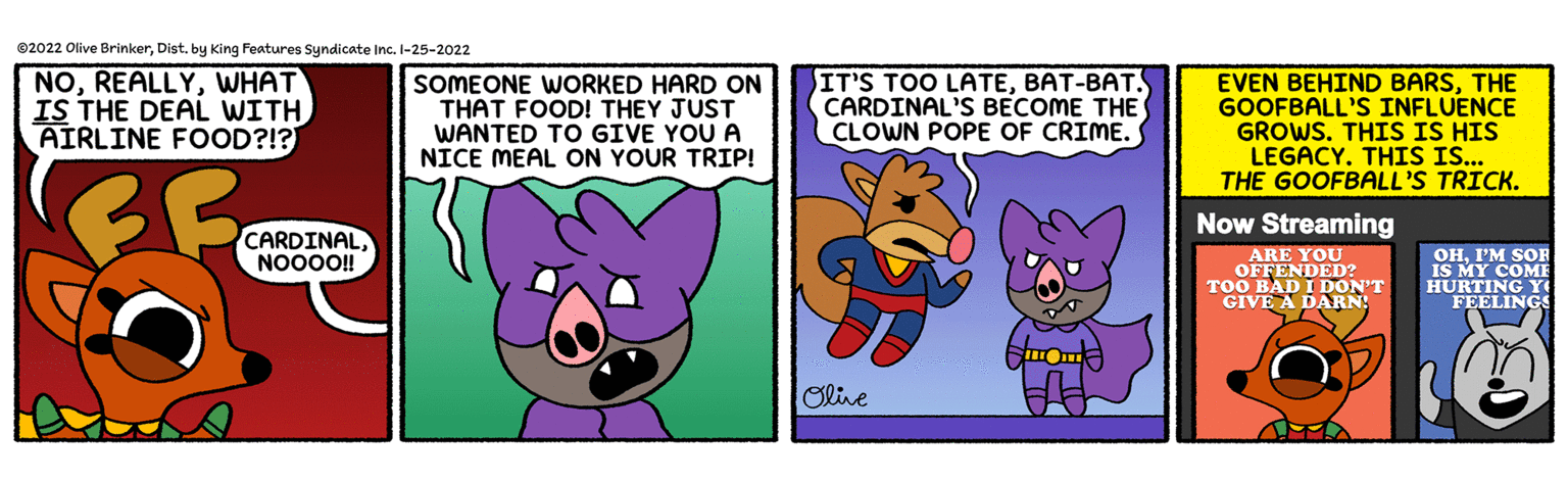 Animated cartoon OCR: ©2022 Olive BrinkerDist. by King Features Syndicate Inc. I-25-2022 NOWHAT IS THE DEAL WITH AIRLINE FOOD?!? SOMEONE WORKED HARD ON THAT FOOD! THEY JUST WANTED TO GIVE YOU A NICE MEAL ON YOUR TRIP! IT'S TOO LATEBAT-BAT. CARDINAL'S BECOME THE CLOWN POPE OF CRIME. EVEN BEHIND BARSTHE GOOFBALL'S INFLUENCE GROWS. THIS IS HIS LEGACY. THIS IS.. THE GOOFBALL'S TRICK. Now Streaming CARDINALNO00! ARE YOU OFFENDED? TOO BAD I DON'T GIVE A DARN OHI'M SOR IS MY COME HURTING Y FEELINGS Oline ©2022 Olive BrinkerDist. by King Features Syndicate Inc. I-25-2022 NOWHAT IS THE DEAL WITH AIRLINE FOOD?!? SOMEONE WORKED HARD ON THAT FOOD! THEY JUST WANTED TO GIVE YOU A NICE MEAL ON YOUR TRIP! IT'S TOO LATEBAT-BAT. CARDINAL'S BECOME THE CLOWN POPE OF CRIME. EVEN BEHIND BARSTHE GOOFBALL'S INFLUENCE GROWS. THIS IS HIS LEGACY. THIS IS.. THE GOOFBALL'S TRICK. Now Streaming CARDINALNO00! ARE YOU OFFENDED? TOO BAD I DON'T GIVE A DARN OHI'M SOR IS MY COME HURTING Y FEELINGS Oline