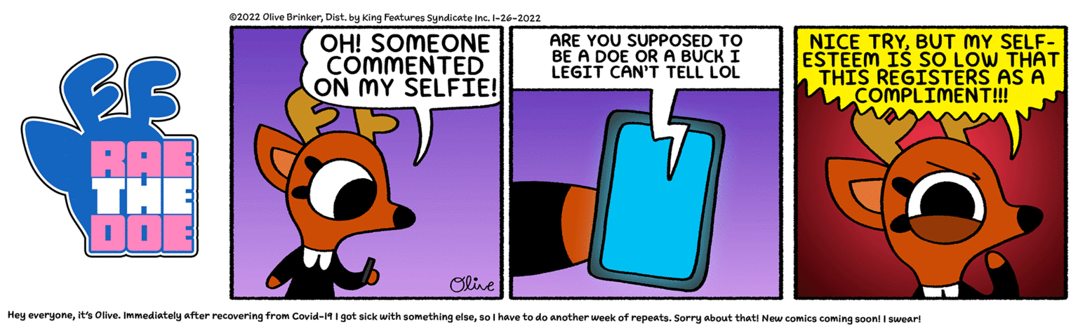 Bag OCR: ©2022 Olive Brinkerby King Features Syndicate Inc. I-26-2022 OH! SOMEONE COMMENTED ON MY SELFI! ARE YOU SUPPOSED TO BE A DOE ORA BUCK I LEGIT CAN'T TELL LOL NICE TRYBUT MY SELF- ESTEEM IS SO LOW THAT THIS REGISTERS AS A COMPLIMENT!! BAE THE D0 Olive Hey everyoneso I have to do another week of repeats. Sorry about that! New comics coming soonl I swearl ©2022 Olive Brinkerby King Features Syndicate Inc. I-26-2022 OH! SOMEONE COMMENTED ON MY SELFI! ARE YOU SUPPOSED TO BE A DOE ORA BUCK I LEGIT CAN'T TELL LOL NICE TRYBUT MY SELF- ESTEEM IS SO LOW THAT THIS REGISTERS AS A COMPLIMENT!! BAE THE D0 Olive Hey everyoneit's Olive. Immediately after recovering from Covid-19 I got sick with something elseso I have to do another week of repeats. Sorry about that! New comics coming soonl I swearl