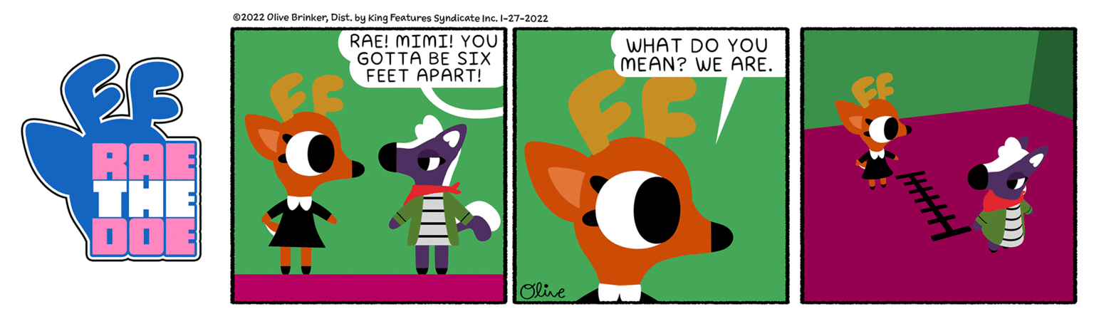 Adaptation OCR: ©2022 Olive BrinkerDist. by King Features Syndicate Inc. I-27-2022 RAE! MIMI! YOU GOTTA BE SIX FEET APART! WHAT DO YOU MEAN? WE ARE. RAE THE DO Olive ©2022 Olive BrinkerDist. by King Features Syndicate Inc. I-27-2022 RAE! MIMI! YOU GOTTA BE SIX FEET APART! WHAT DO YOU MEAN? WE ARE. RAE THE DO Olive
