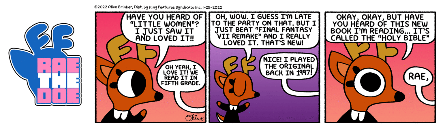 Publication OCR: 02022 Olive Brinkerby King Features Syndicate Inc. I-28-2022 HAVE YOU HEARD OF "LITTLE WOMEN"? I JUST SAW IT AND LOVED IT! OHWOW. I GUESS I'M LATE TO THE PARTY ON THAT. BUT I JUST BEAT "FINAL FANTASY VII REMAKE" AND I REALLY LOVED IT. THAT'S NEW! OKAYBUT HAVE YOU HÉARD OF THIS NEW BOOK I'M READING... IT'S CALLED THE "HOLY BIBLE" NICE! I PLAYED THE ORIGINAL BACK IN 1997! BA THE DO AE OH YEAHI LOVE IT! WE READ IT IN FIFTH GRADE. RAEOlive 02022 Olive Brinkerby King Features Syndicate Inc. I-28-2022 HAVE YOU HEARD OF "LITTLE WOMEN"? I JUST SAW IT AND LOVED IT! OHWOW. I GUESS I'M LATE TO THE PARTY ON THAT. BUT I JUST BEAT "FINAL FANTASY VII REMAKE" AND I REALLY LOVED IT. THAT'S NEW! OKAYBUT HAVE YOU HÉARD OF THIS NEW BOOK I'M READING... IT'S CALLED THE "HOLY BIBLE" NICE! I PLAYED THE ORIGINAL BACK IN 1997! BA THE DO AE OH YEAHI LOVE IT! WE READ IT IN FIFTH GRADE. RAE