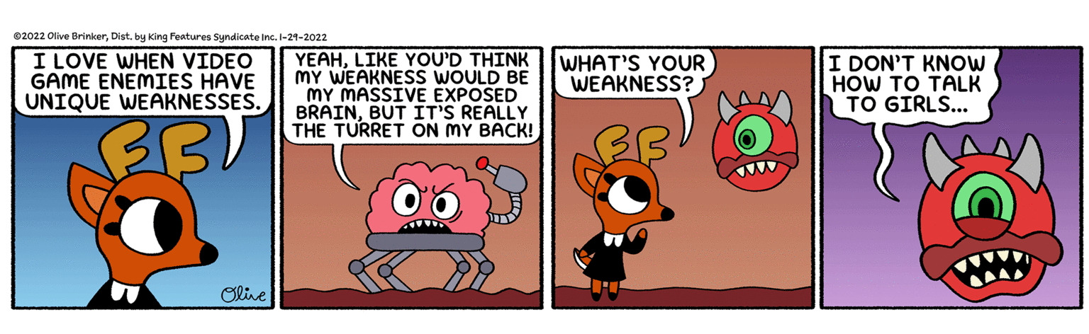 Rectangle OCR: ©2022 Olive Brinkerby King Features Syndicate Inc. I-21-2022 I LOVE WHEN VIDEO GAME ENEMIES HAVE UNIQUE WEAKNESSES. YEAHLIKE YOU'D THINK MY WEAKNESS WOULD BE MY MASSIVE EXPOSED BRAINBUT IT'S REALLY THE TURRET ON MY BACK! WHAT'S YOUR WEAKNESS? I DON'T KNOW HOW TO TALK TO GIRLS... Olive ©2022 Olive Brinkerby King Features Syndicate Inc. I-21-2022 I LOVE WHEN VIDEO GAME ENEMIES HAVE UNIQUE WEAKNESSES. YEAHLIKE YOU'D THINK MY WEAKNESS WOULD BE MY MASSIVE EXPOSED BRAINBUT IT'S REALLY THE TURRET ON MY BACK! WHAT'S YOUR WEAKNESS? I DON'T KNOW HOW TO TALK TO GIRLS... Olive