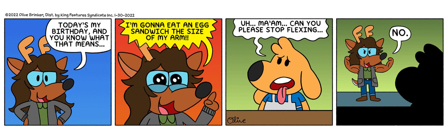 Animated cartoon OCR: ©2022 Olive Brinkerby King Features Syndicate Inc. I-30-2022 TODAY'S MY BIRTHDAYAND YOU KNOW WHAT THAT MEANS.. I'm GONNA EAT AN EGG SANDWICH THE SIZE OF MY ARM! UH... MA'AM.. CAN YOU PLEASE STOP FLEXING... NO. Olive ©2022 Olive Brinkerby King Features Syndicate Inc. I-30-2022 TODAY'S MY BIRTHDAYAND YOU KNOW WHAT THAT MEANS.. I'm GONNA EAT AN EGG SANDWICH THE SIZE OF MY ARM! UH... MA'AM.. CAN YOU PLEASE STOP FLEXING... NO. Olive