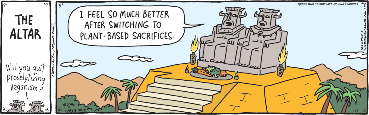 Gesture OCR: ©2022 Rwo STUDIOS DIST. BY KING FEATURES THE ALTAR I FEEL SO MUCH BETTER AFTER SWITCHING TO PLANT-BASED SACRIFICES. Will you quit proselytizing veganism? I piccolo HLARY 8.PAIce 1-17 d Facebook. Com/Rlymes comic ? ©2022 Rwo STUDIOS DIST. BY KING FEATURES THE ALTAR I FEEL SO MUCH BETTER AFTER SWITCHING TO PLANT-BASED SACRIFICES. Will you quit proselytizing veganism? I piccolo HLARY 8.PAIce 1-17 d Facebook. Com/Rlymes comic ?