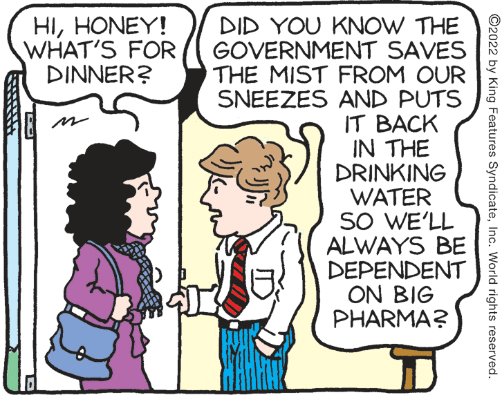 Interaction OCR: HIHONEY! WHAT'S FOR DINNER? DID YOU KNOW THE GOVERNMENT SAVES THE MIST FROM OUR SNEEZES AND PUTS IT BACK IN THE DRINKING WATER SO WE'LL ALWAYS BE DEPENDENT ON BIG PHARMA? ©2022 by King Features SyndicateInc. World rights reserved. HIHONEY! WHAT'S FOR DINNER? DID YOU KNOW THE GOVERNMENT SAVES THE MIST FROM OUR SNEEZES AND PUTS IT BACK IN THE DRINKING WATER SO WE'LL ALWAYS BE DEPENDENT ON BIG PHARMA? ©2022 by King Features SyndicateInc. World rights reserved.