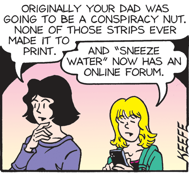 Happy OCR: ORIGINALLY YOUR DAD WAS GOING TO BE A CONSPIRACY NUT. NONE OF THOSE STRIPS EVER MADE IT TO PRINT. AND "SNEEZE WATER" NOW HAS AN ONLINE FORUM. KEEFE ORIGINALLY YOUR DAD WAS GOING TO BE A CONSPIRACY NUT. NONE OF THOSE STRIPS EVER MADE IT TO PRINT. AND "SNEEZE WATER" NOW HAS AN ONLINE FORUM. KEEFE