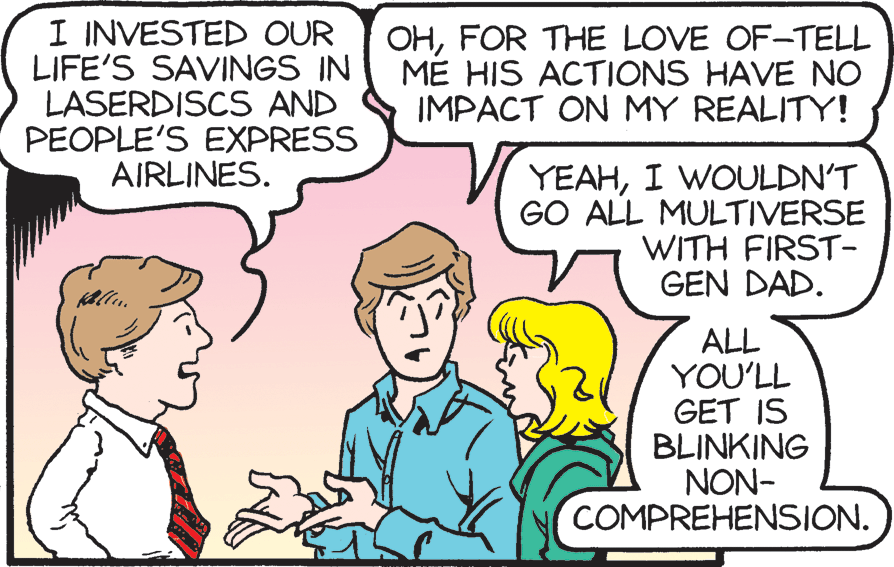 Happy OCR: I INVESTED OUR LIFE'S SAVINGS IN LASERDISCS AND PEOPLE'S EXPRESS AIRLINES. OHFOR THE LOVE OF-TELL ME HIS ACTIONS HAVE NO IMPACT ON MY REALITY! YEAHI WOULDN'T GO ALL MULTIVERSE WITH FIRST- GEN DAD. ALL YOU'LL GET IS BLINKING NON- COMPREHENSION. I INVESTED OUR LIFE'S SAVINGS IN LASERDISCS AND PEOPLE'S EXPRESS AIRLINES. OHFOR THE LOVE OF-TELL ME HIS ACTIONS HAVE NO IMPACT ON MY REALITY! YEAHI WOULDN'T GO ALL MULTIVERSE WITH FIRST- GEN DAD. ALL YOU'LL GET IS BLINKING NON- COMPREHENSION.