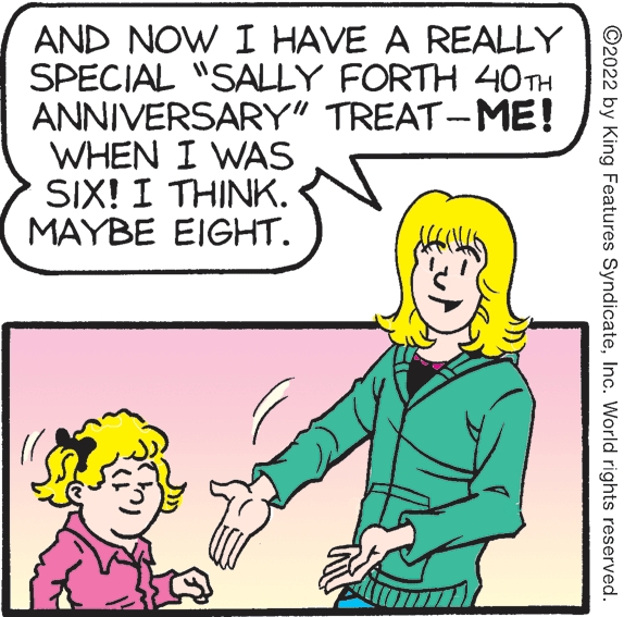 Human OCR: AND NOW I HAVE A REALLY SPECIAL "SALLY FORTH 40 TH ANNIVERSARY" TREAT-ME! WHEN I WAS SIX! I THINK. MAYBE EIGHT. ©2022 by King Features SyndicateInc. World rights reserved. AND NOW I HAVE A REALLY SPECIAL "SALLY FORTH 40 TH ANNIVERSARY" TREAT-ME! WHEN I WAS SIX! I THINK. MAYBE EIGHT. ©2022 by King Features SyndicateInc. World rights reserved.
