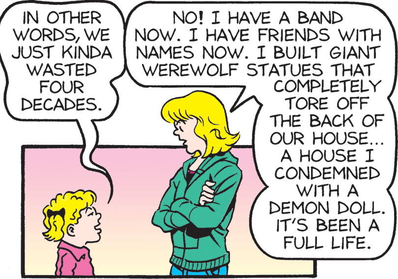Sharing OCR: IN OTHER WORDSWE JUST KINDA WASTED FOUR DECADES. NO! I HAVE A BAND NOW. I HAVE FRIENDS WITH NAMES NOw. I BUILT GIANT WEREWOLF STATUES THAT COMPLETELY TORE OFF THE BACK OF OUR HOUSE... A HOUSE I CONDEMNED WITH A DEMON DOLL. IT'S BEEN A FULL LIFE. IN OTHER WORDSWE JUST KINDA WASTED FOUR DECADES. NO! I HAVE A BAND NOW. I HAVE FRIENDS WITH NAMES NOw. I BUILT GIANT WEREWOLF STATUES THAT COMPLETELY TORE OFF THE BACK OF OUR HOUSE... A HOUSE I CONDEMNED WITH A DEMON DOLL. IT'S BEEN A FULL LIFE.