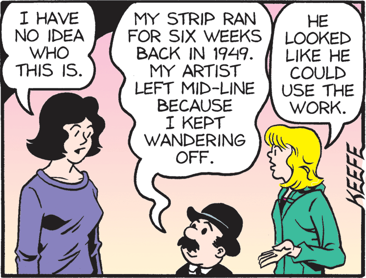 Organism OCR: I HAVE NO IDEA WHO THIS IS. MY STRIP RAN FOR SIX WEEKS BACK IN 1949. MY ARTIST LEFT MID-LINE BECAUSE I KEPT WANDERING OFF. ?? LOOKED LIKE HE COULD USE THE WORK. KEEFE I HAVE NO IDEA WHO THIS IS. MY STRIP RAN FOR SIX WEEKS BACK IN 1949. MY ARTIST LEFT MID-LINE BECAUSE I KEPT WANDERING OFF. ?? LOOKED LIKE HE COULD USE THE WORK. KEEFE