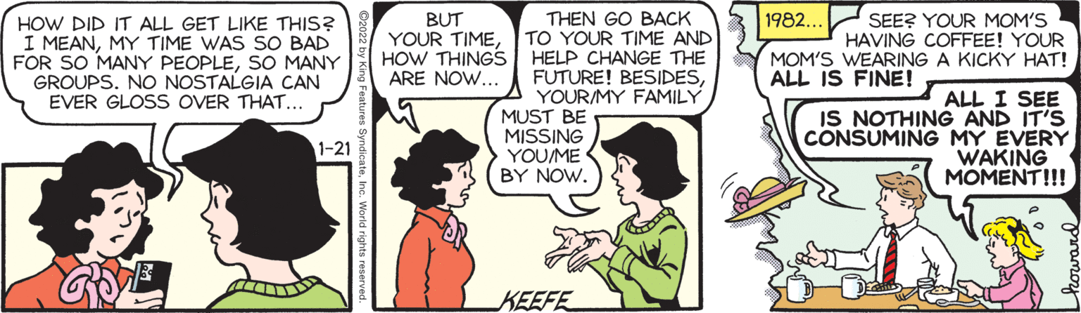 Font OCR: 1982... BUT YOUR TIMEHOW THINGS ARE NOW... SEE? YOUR MOM'S HAVING COFFEE! YOUR MOM'S WEARING A KICKY HAT! HOW DID IT ALL GET LIKE THIS? I MEANMY TIME WAS SO BAD FOR SO MANY PEOPLESO MANY GROUPS. NO NOSTALGIA CAN EVER GLOSS OVER THAT... THEN GO BACK TO YOUR TIME AND HELP CHANGE THE FUTURE! BESIDESYOUR/MY FAMILY MUST BE MISSING YOU/ME BY NOW. ALL IS FINE! ALL I SEE IS NOTHING AND IT'S CONSUMING MY EVERY WAKING MOMENT!!! 1-21 KEEFE 1982... BUT YOUR TIMEHOW THINGS ARE NOW... SEE? YOUR MOM'S HAVING COFFEE! YOUR MOM'S WEARING A KICKY HAT! HOW DID IT ALL GET LIKE THIS? I MEANMY TIME WAS SO BAD FOR SO MANY PEOPLESO MANY GROUPS. NO NOSTALGIA CAN EVER GLOSS OVER THAT... THEN GO BACK TO YOUR TIME AND HELP CHANGE THE FUTURE! BESIDESYOUR/MY FAMILY MUST BE MISSING YOU/ME BY NOW. ALL IS FINE! ALL I SEE IS NOTHING AND IT'S CONSUMING MY EVERY WAKING MOMENT!!! 1-21 KEEFE