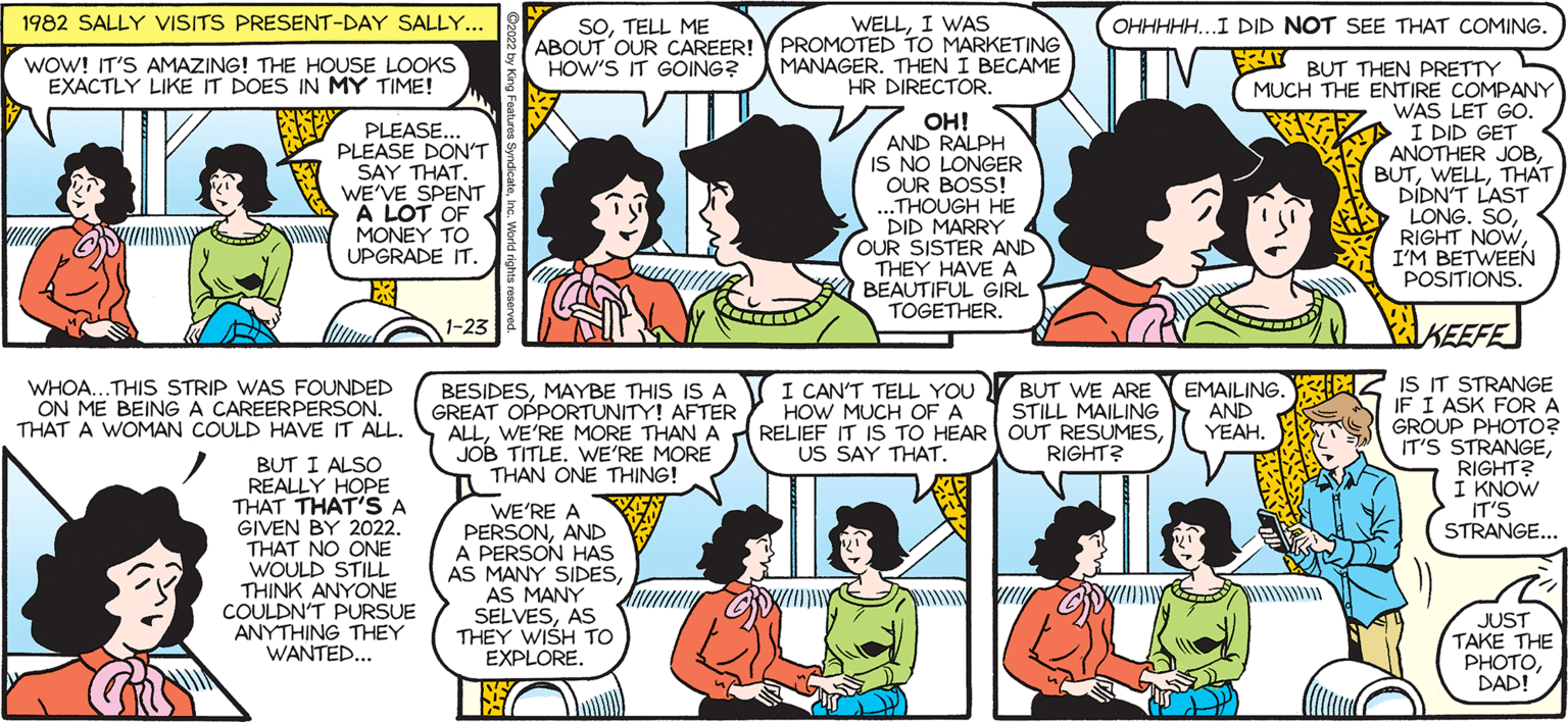 Jaw OCR: 1982 SALLY VISITS PRESENT-DAY SALLY. OHHHHH.I DID NOT SEE THAT COMING. SOTELL ME ABOUT OUR CAREER! Y PROMOTED TO MARKETING HOW'S IT GOING? WELLI WAS by FRIY BUT THEN PRETTY MUCH THE ENTIRE COMPANY WAS LET GO. I DID GET ANOTHER JOBTHAT DIDN'T LAST LONG. SOI'M BETWEEN POSITIONS. Francesco Marciuliano wOW! IT'S AMAZING! THE HOUSE LOOKS EXACTLY LIKE IT DOES IN MY TIME! MANAGER. THEN I BECAME HR DIRECTOR. SALLY FORTH PLEASE.. PLEASE DON'T SAY THAT. WE'VE SPENT A LOT OF MONEY TO UPGRADE IT. OH! AND RALPH IS NO LONGER OUR BOSS! ...THOUGH HE DID MARRY OUR SISTER AND THEY HAVE A BEAUTIFUL GIRL TOGETHER. 1-23 KEEFE : IS IT STRANGE IF I ASK FORA GROUP PHOTO? IT'S STRANGERIGHT? I KNOW IT'S STRANGE... WHOA...THIS STRIP WAS FOUNDED ON ME BEINGA CAREERPERSON. BESIDESMAYBE THIS IS A GREAT OPPORTUNITY! AFTER ALLJOB TITLE. WE'RE MORE THAN ONE THING! I CAN'T TELL YOU HOW MUCH OF A EMAILING. STILL MAILING AND YEAH. BUT WE ARE THAT A WOMAN COULD HAVE IT ALL. US SAY THAT. RIGHT? BUT I ALSO REALLY HOPE THAT THAT'SA GIVEN BY 2022. THAT NO ONE WOULD STILL THINK ANYONE COULDN'T PURSUE ANYTHING THEY WANTED.. WE'RE A PERSONAND A PERSON HAS AS MANY SIDESAS MANY SELVESAS THEY WISH To EXPLORE. JUST TAKE THE PHOTODAD! 1982 SALLY VISITS PRESENT-DAY SALLY. OHHHHH.I DID NOT SEE THAT COMING. SOTELL ME ABOUT OUR CAREER! Y PROMOTED TO MARKETING HOW'S IT GOING? WELLI WAS by FRIY BUT THEN PRETTY MUCH THE ENTIRE COMPANY WAS LET GO. I DID GET ANOTHER JOBTHAT DIDN'T LAST LONG. SORIGHT NOWI'M BETWEEN POSITIONS. Francesco Marciuliano wOW! IT'S AMAZING! THE HOUSE LOOKS EXACTLY LIKE IT DOES IN MY TIME! MANAGER. THEN I BECAME HR DIRECTOR. SALLY FORTH PLEASE.. PLEASE DON'T SAY THAT. WE'VE SPENT A LOT OF MONEY TO UPGRADE IT. OH! AND RALPH IS NO LONGER OUR BOSS! ...THOUGH HE DID MARRY OUR SISTER AND THEY HAVE A BEAUTIFUL GIRL TOGETHER. 1-23 KEEFE : IS IT STRANGE IF I ASK FORA GROUP PHOTO? IT'S STRANGERIGHT? I KNOW IT'S STRANGE... WHOA...THIS STRIP WAS FOUNDED ON ME BEINGA CAREERPERSON. BESIDESMAYBE THIS IS A GREAT OPPORTUNITY! AFTER ALLWE'RE MORE THAN A RELIEF IT IS TO HEAR OUT RESUMESJOB TITLE. WE'RE MORE THAN ONE THING! I CAN'T TELL YOU HOW MUCH OF A EMAILING. STILL MAILING AND YEAH. BUT WE ARE THAT A WOMAN COULD HAVE IT ALL. US SAY THAT. RIGHT? BUT I ALSO REALLY HOPE THAT THAT'SA GIVEN BY 2022. THAT NO ONE WOULD STILL THINK ANYONE COULDN'T PURSUE ANYTHING THEY WANTED.. WE'RE A PERSONAND A PERSON HAS AS MANY SIDESAS MANY SELVESAS THEY WISH To EXPLORE. JUST TAKE THE PHOTO